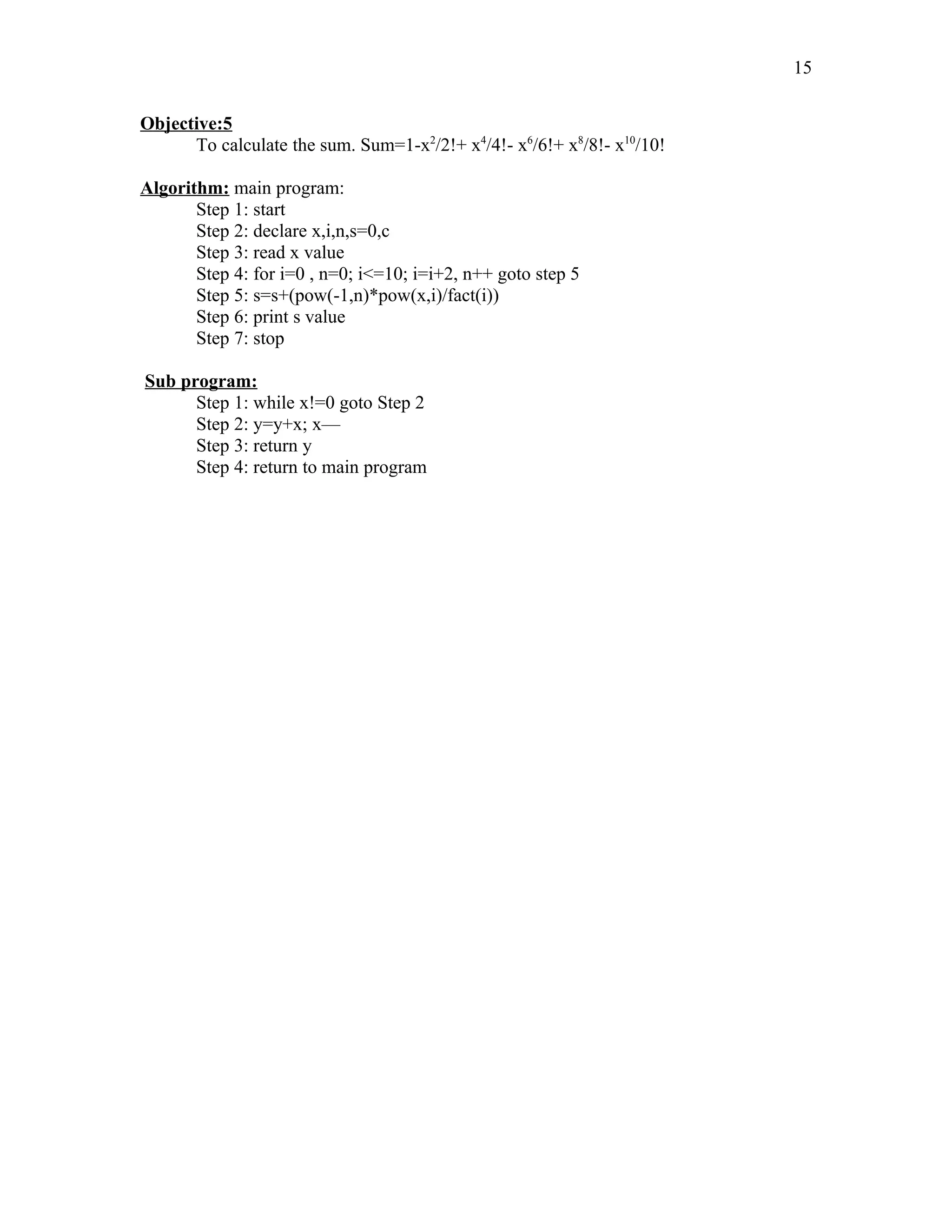 Objective:5
To calculate the sum. Sum=1-x2
/2!+ x4
/4!- x6
/6!+ x8
/8!- x10
/10!
Algorithm: main program:
Step 1: start
Step 2: declare x,i,n,s=0,c
Step 3: read x value
Step 4: for i=0 , n=0; i<=10; i=i+2, n++ goto step 5
Step 5: s=s+(pow(-1,n)*pow(x,i)/fact(i))
Step 6: print s value
Step 7: stop
Sub program:
Step 1: while x!=0 goto Step 2
Step 2: y=y+x; x—
Step 3: return y
Step 4: return to main program
15
 