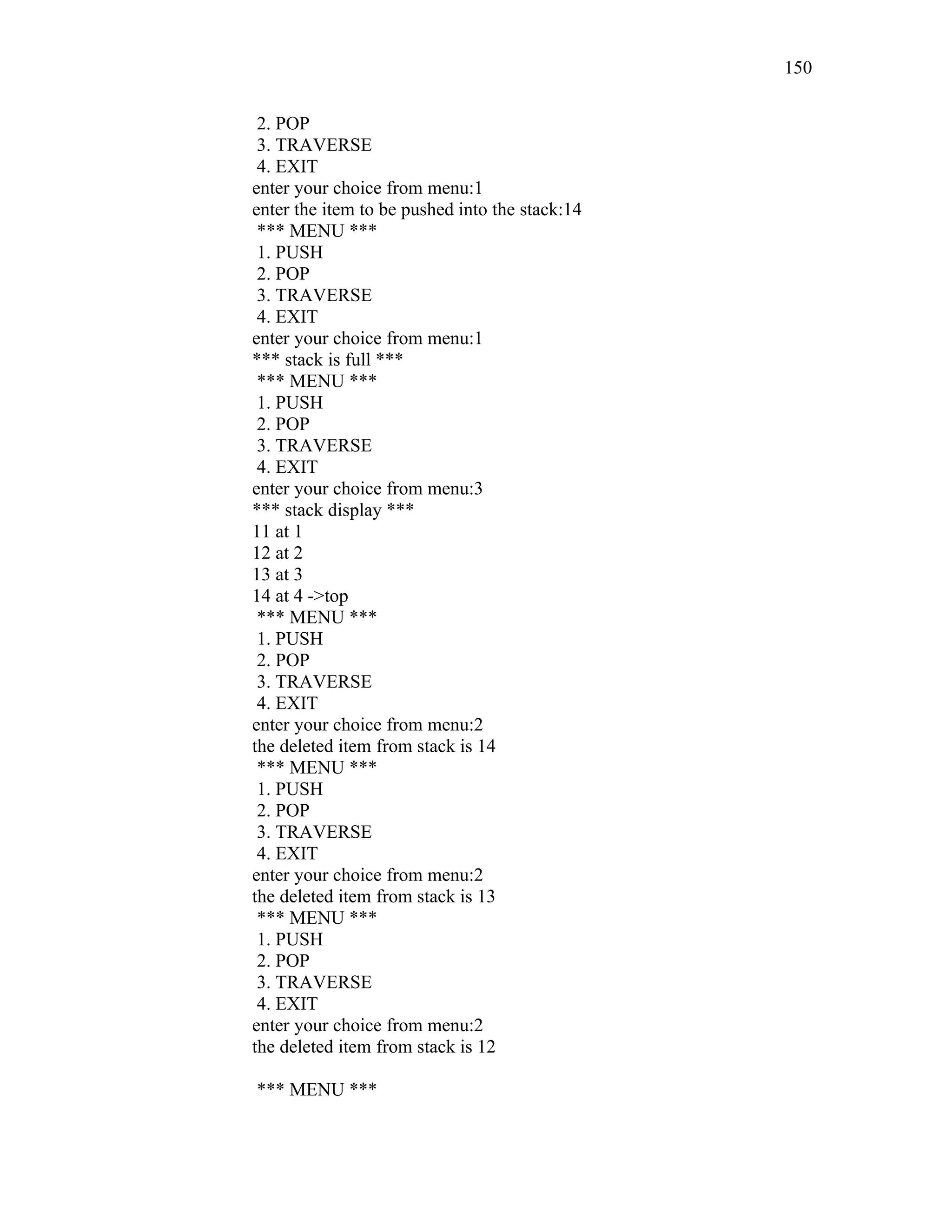 2. POP
3. TRAVERSE
4. EXIT
enter your choice from menu:1
enter the item to be pushed into the stack:14
*** MENU ***
1. PUSH
2. POP
3. TRAVERSE
4. EXIT
enter your choice from menu:1
*** stack is full ***
*** MENU ***
1. PUSH
2. POP
3. TRAVERSE
4. EXIT
enter your choice from menu:3
*** stack display ***
11 at 1
12 at 2
13 at 3
14 at 4 ->top
*** MENU ***
1. PUSH
2. POP
3. TRAVERSE
4. EXIT
enter your choice from menu:2
the deleted item from stack is 14
*** MENU ***
1. PUSH
2. POP
3. TRAVERSE
4. EXIT
enter your choice from menu:2
the deleted item from stack is 13
*** MENU ***
1. PUSH
2. POP
3. TRAVERSE
4. EXIT
enter your choice from menu:2
the deleted item from stack is 12
*** MENU ***
150
 