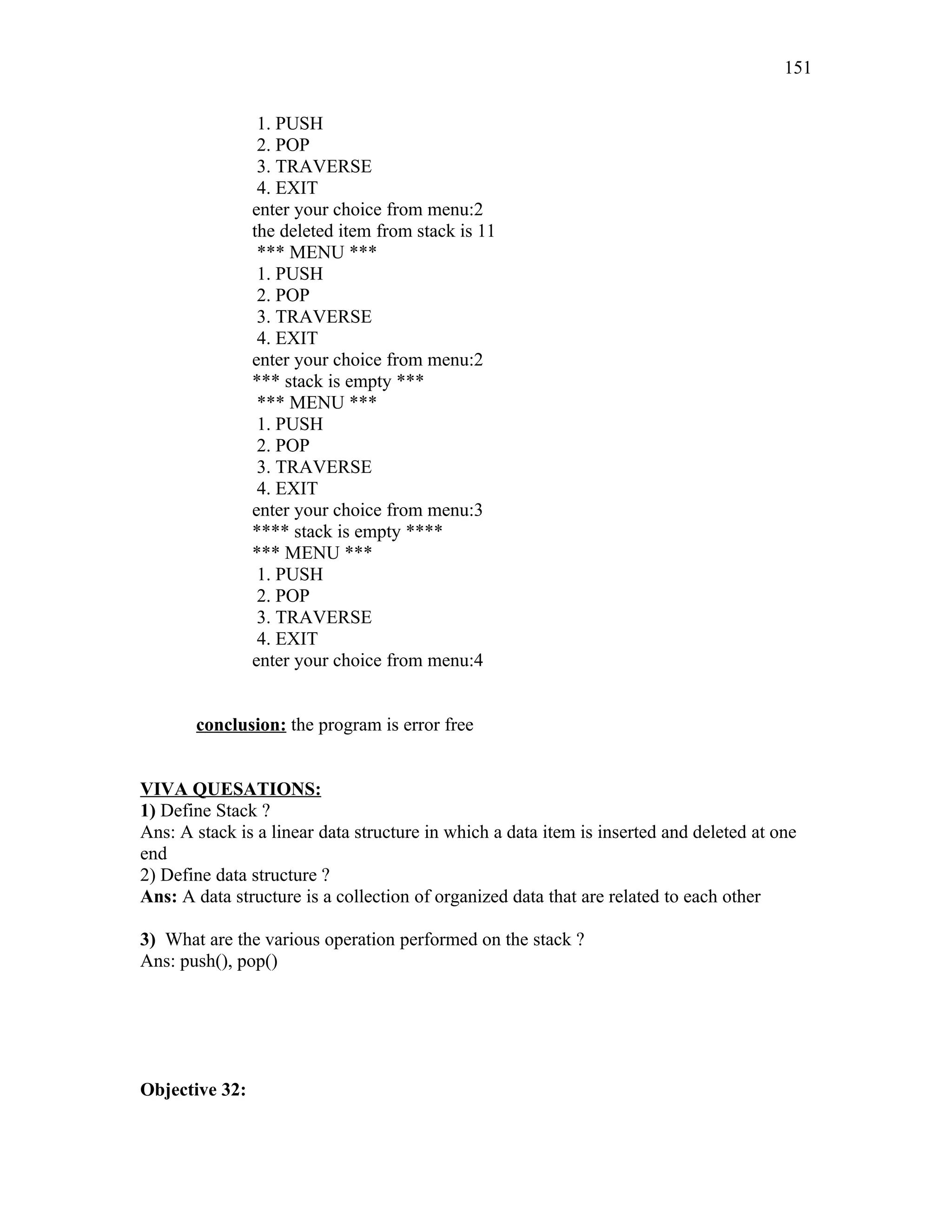 1. PUSH
2. POP
3. TRAVERSE
4. EXIT
enter your choice from menu:2
the deleted item from stack is 11
*** MENU ***
1. PUSH
2. POP
3. TRAVERSE
4. EXIT
enter your choice from menu:2
*** stack is empty ***
*** MENU ***
1. PUSH
2. POP
3. TRAVERSE
4. EXIT
enter your choice from menu:3
**** stack is empty ****
*** MENU ***
1. PUSH
2. POP
3. TRAVERSE
4. EXIT
enter your choice from menu:4
conclusion: the program is error free
VIVA QUESATIONS:
1) Define Stack ?
Ans: A stack is a linear data structure in which a data item is inserted and deleted at one
end
2) Define data structure ?
Ans: A data structure is a collection of organized data that are related to each other
3) What are the various operation performed on the stack ?
Ans: push(), pop()
Objective 32:
151
 