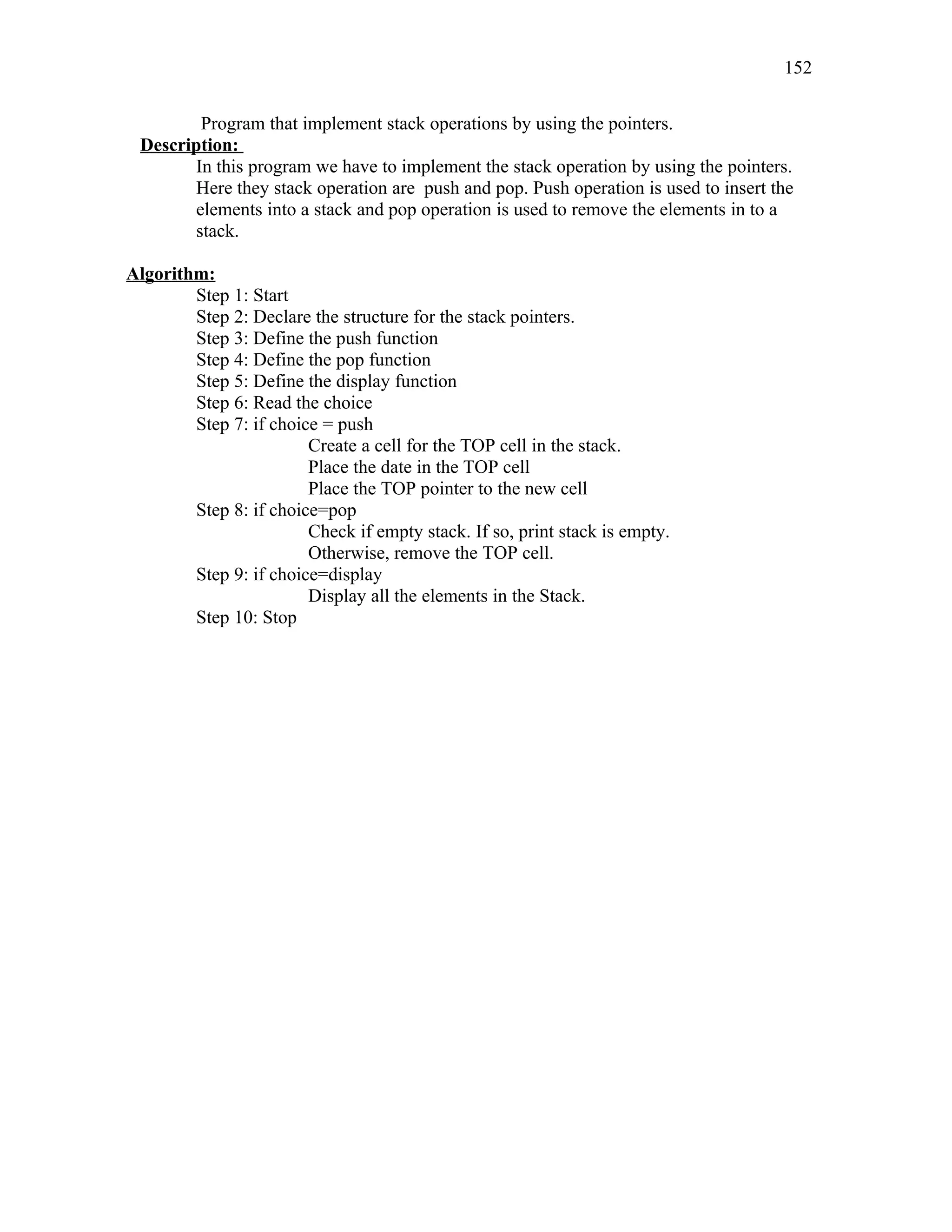 Program that implement stack operations by using the pointers.
Description:
In this program we have to implement the stack operation by using the pointers.
Here they stack operation are push and pop. Push operation is used to insert the
elements into a stack and pop operation is used to remove the elements in to a
stack.
Algorithm:
Step 1: Start
Step 2: Declare the structure for the stack pointers.
Step 3: Define the push function
Step 4: Define the pop function
Step 5: Define the display function
Step 6: Read the choice
Step 7: if choice = push
Create a cell for the TOP cell in the stack.
Place the date in the TOP cell
Place the TOP pointer to the new cell
Step 8: if choice=pop
Check if empty stack. If so, print stack is empty.
Otherwise, remove the TOP cell.
Step 9: if choice=display
Display all the elements in the Stack.
Step 10: Stop
152
 