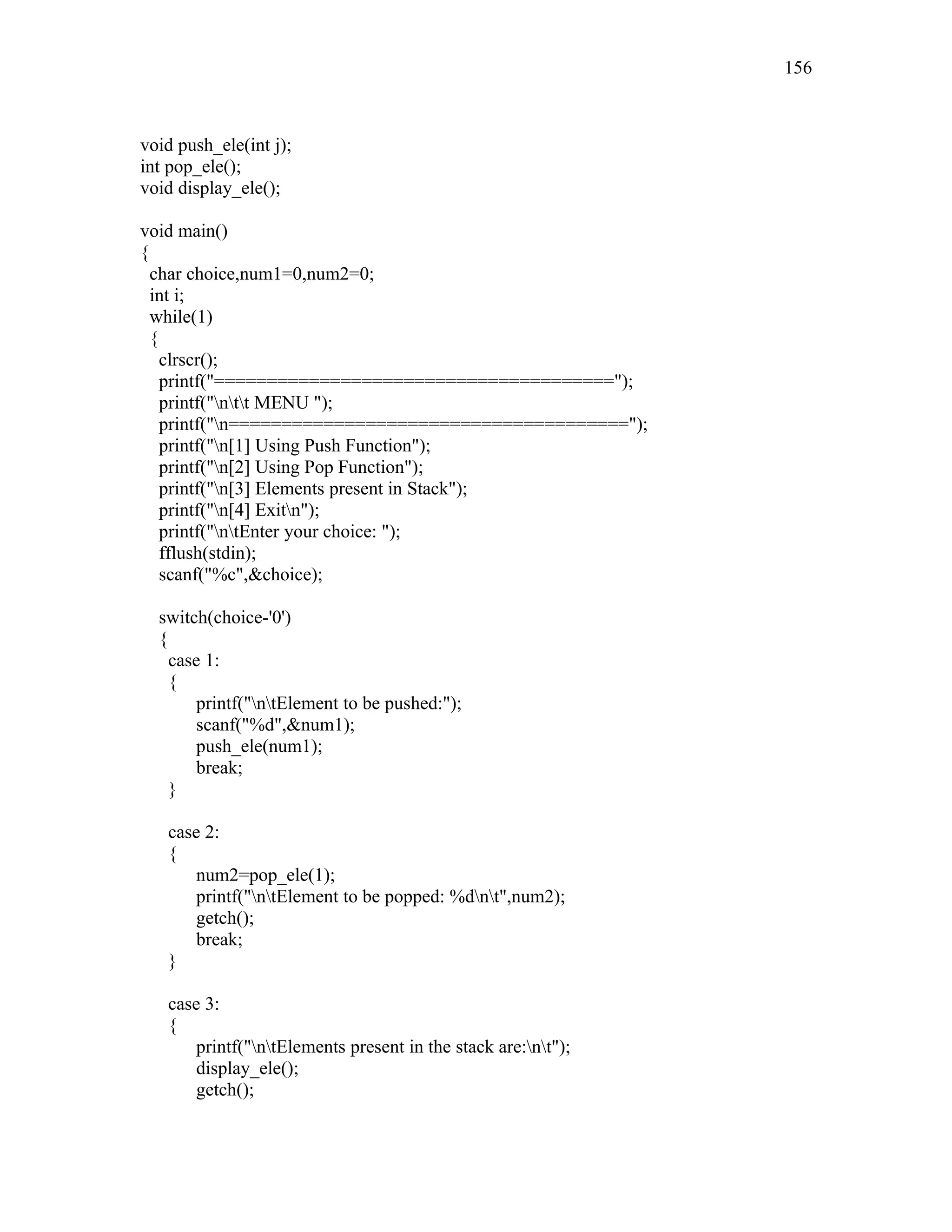 void push_ele(int j);
int pop_ele();
void display_ele();
void main()
{
char choice,num1=0,num2=0;
int i;
while(1)
{
clrscr();
printf("======================================");
printf("ntt MENU ");
printf("n======================================");
printf("n[1] Using Push Function");
printf("n[2] Using Pop Function");
printf("n[3] Elements present in Stack");
printf("n[4] Exitn");
printf("ntEnter your choice: ");
fflush(stdin);
scanf("%c",&choice);
switch(choice-'0')
{
case 1:
{
printf("ntElement to be pushed:");
scanf("%d",&num1);
push_ele(num1);
break;
}
case 2:
{
num2=pop_ele(1);
printf("ntElement to be popped: %dnt",num2);
getch();
break;
}
case 3:
{
printf("ntElements present in the stack are:nt");
display_ele();
getch();
156
 