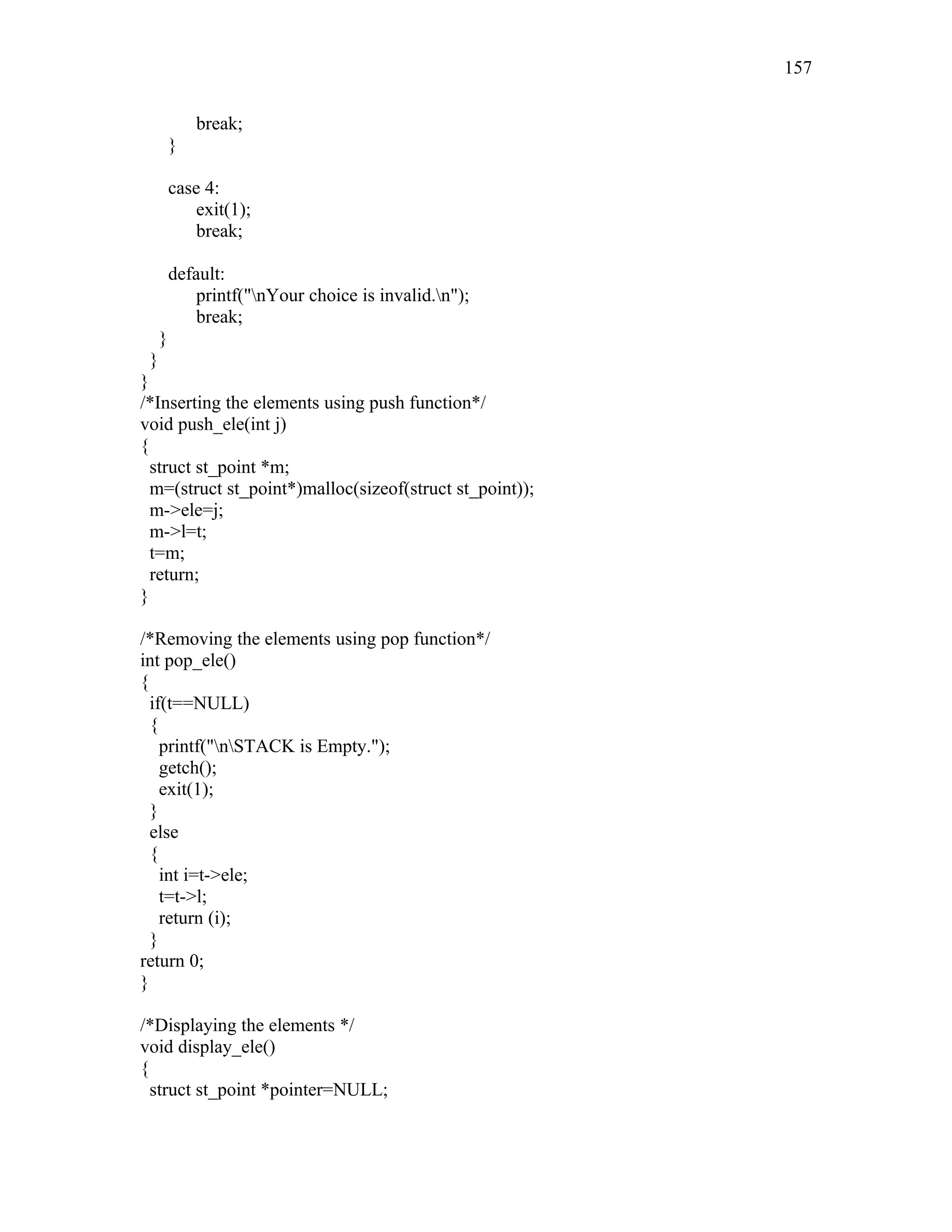 break;
}
case 4:
exit(1);
break;
default:
printf("nYour choice is invalid.n");
break;
}
}
}
/*Inserting the elements using push function*/
void push_ele(int j)
{
struct st_point *m;
m=(struct st_point*)malloc(sizeof(struct st_point));
m->ele=j;
m->l=t;
t=m;
return;
}
/*Removing the elements using pop function*/
int pop_ele()
{
if(t==NULL)
{
printf("nSTACK is Empty.");
getch();
exit(1);
}
else
{
int i=t->ele;
t=t->l;
return (i);
}
return 0;
}
/*Displaying the elements */
void display_ele()
{
struct st_point *pointer=NULL;
157
 