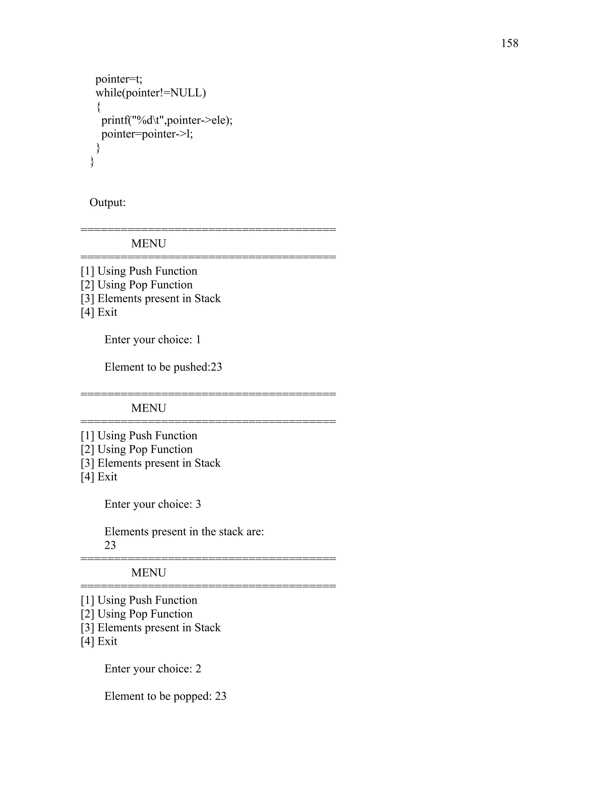pointer=t;
while(pointer!=NULL)
{
printf("%dt",pointer->ele);
pointer=pointer->l;
}
}
Output:
======================================
MENU
======================================
[1] Using Push Function
[2] Using Pop Function
[3] Elements present in Stack
[4] Exit
Enter your choice: 1
Element to be pushed:23
======================================
MENU
======================================
[1] Using Push Function
[2] Using Pop Function
[3] Elements present in Stack
[4] Exit
Enter your choice: 3
Elements present in the stack are:
23
======================================
MENU
======================================
[1] Using Push Function
[2] Using Pop Function
[3] Elements present in Stack
[4] Exit
Enter your choice: 2
Element to be popped: 23
158
 