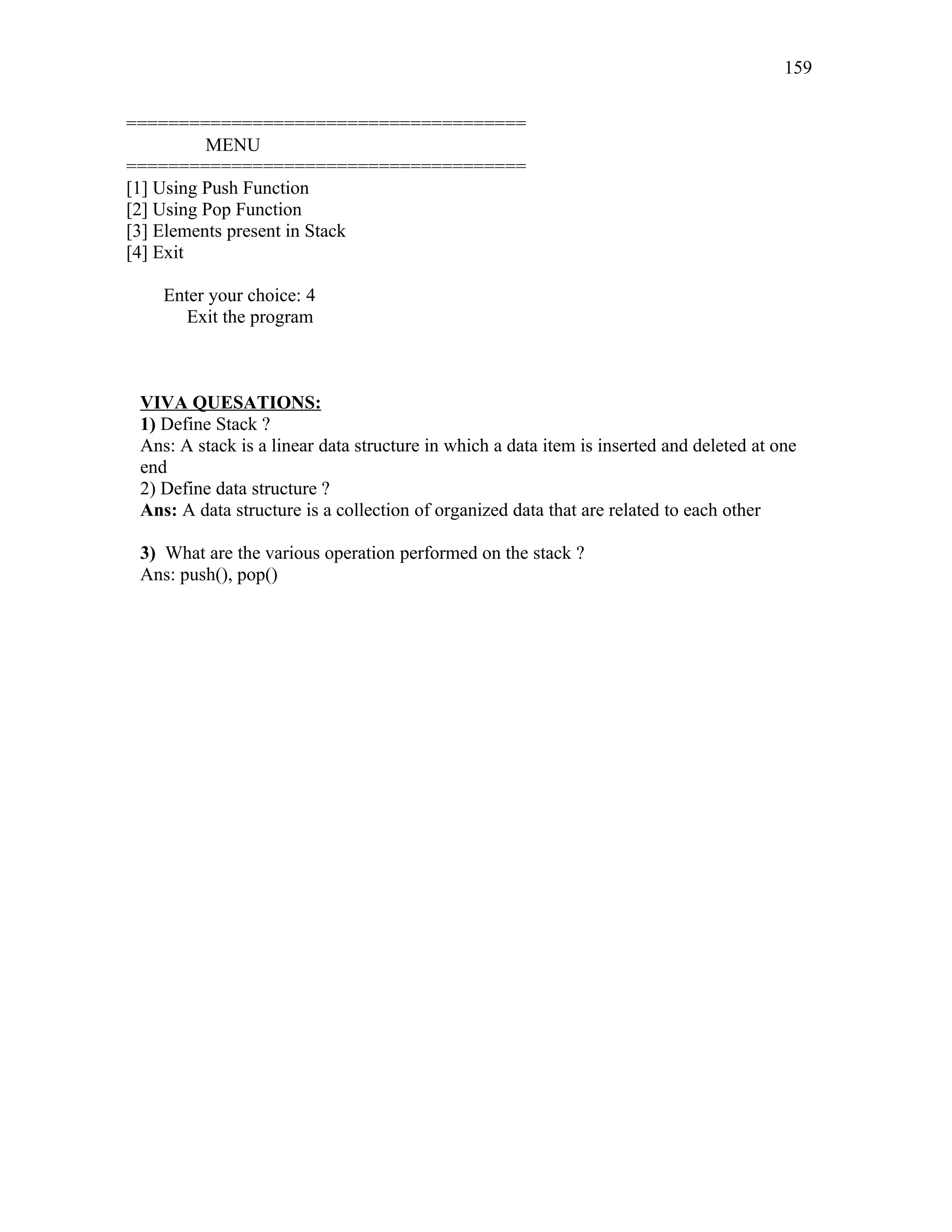 ======================================
MENU
======================================
[1] Using Push Function
[2] Using Pop Function
[3] Elements present in Stack
[4] Exit
Enter your choice: 4
Exit the program
VIVA QUESATIONS:
1) Define Stack ?
Ans: A stack is a linear data structure in which a data item is inserted and deleted at one
end
2) Define data structure ?
Ans: A data structure is a collection of organized data that are related to each other
3) What are the various operation performed on the stack ?
Ans: push(), pop()
159
 