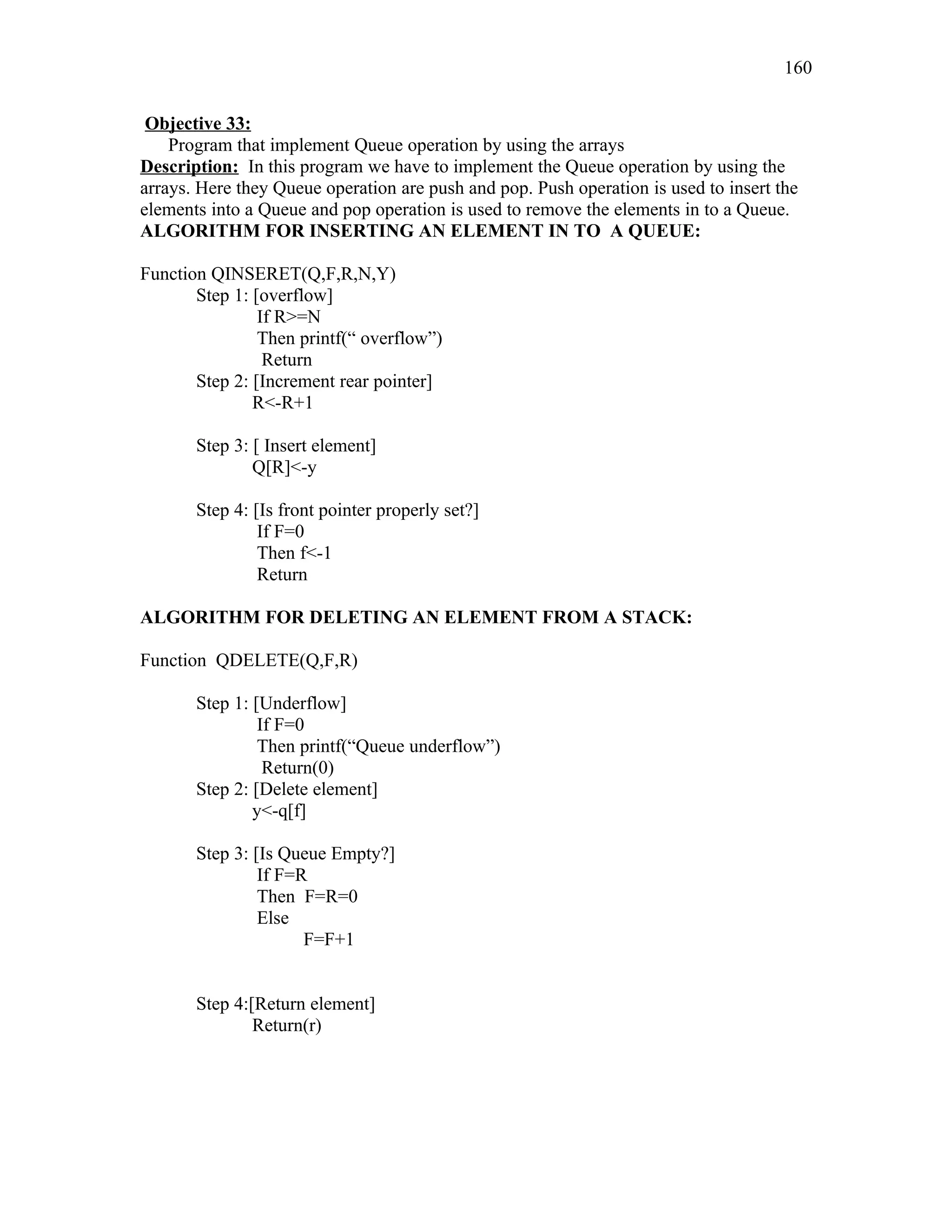 Objective 33:
Program that implement Queue operation by using the arrays
Description: In this program we have to implement the Queue operation by using the
arrays. Here they Queue operation are push and pop. Push operation is used to insert the
elements into a Queue and pop operation is used to remove the elements in to a Queue.
ALGORITHM FOR INSERTING AN ELEMENT IN TO A QUEUE:
Function QINSERET(Q,F,R,N,Y)
Step 1: [overflow]
If R>=N
Then printf(“ overflow”)
Return
Step 2: [Increment rear pointer]
R<-R+1
Step 3: [ Insert element]
Q[R]<-y
Step 4: [Is front pointer properly set?]
If F=0
Then f<-1
Return
ALGORITHM FOR DELETING AN ELEMENT FROM A STACK:
Function QDELETE(Q,F,R)
Step 1: [Underflow]
If F=0
Then printf(“Queue underflow”)
Return(0)
Step 2: [Delete element]
y<-q[f]
Step 3: [Is Queue Empty?]
If F=R
Then F=R=0
Else
F=F+1
Step 4:[Return element]
Return(r)
160
 