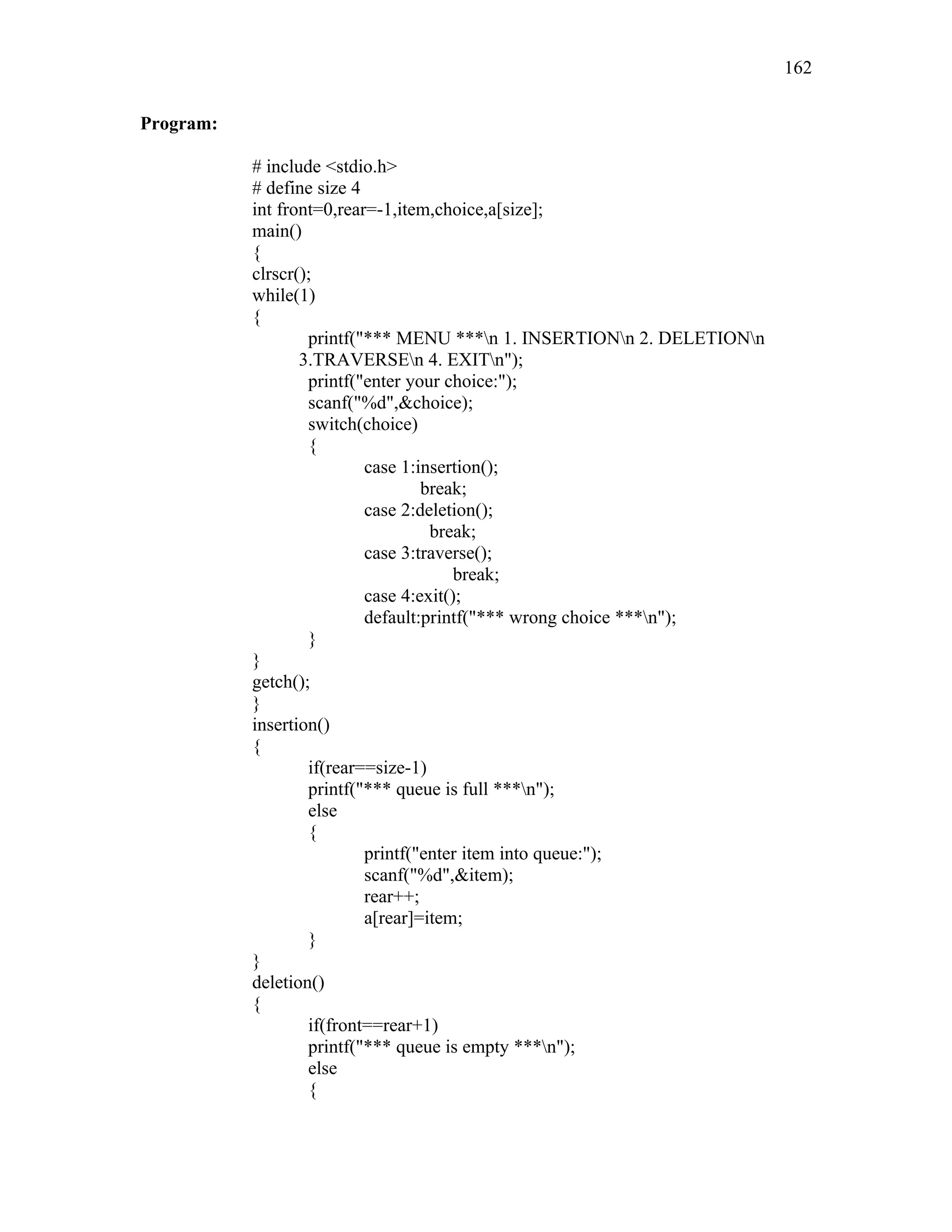 Program:
# include <stdio.h>
# define size 4
int front=0,rear=-1,item,choice,a[size];
main()
{
clrscr();
while(1)
{
printf("*** MENU ***n 1. INSERTIONn 2. DELETIONn
3.TRAVERSEn 4. EXITn");
printf("enter your choice:");
scanf("%d",&choice);
switch(choice)
{
case 1:insertion();
break;
case 2:deletion();
break;
case 3:traverse();
break;
case 4:exit();
default:printf("*** wrong choice ***n");
}
}
getch();
}
insertion()
{
if(rear==size-1)
printf("*** queue is full ***n");
else
{
printf("enter item into queue:");
scanf("%d",&item);
rear++;
a[rear]=item;
}
}
deletion()
{
if(front==rear+1)
printf("*** queue is empty ***n");
else
{
162
 