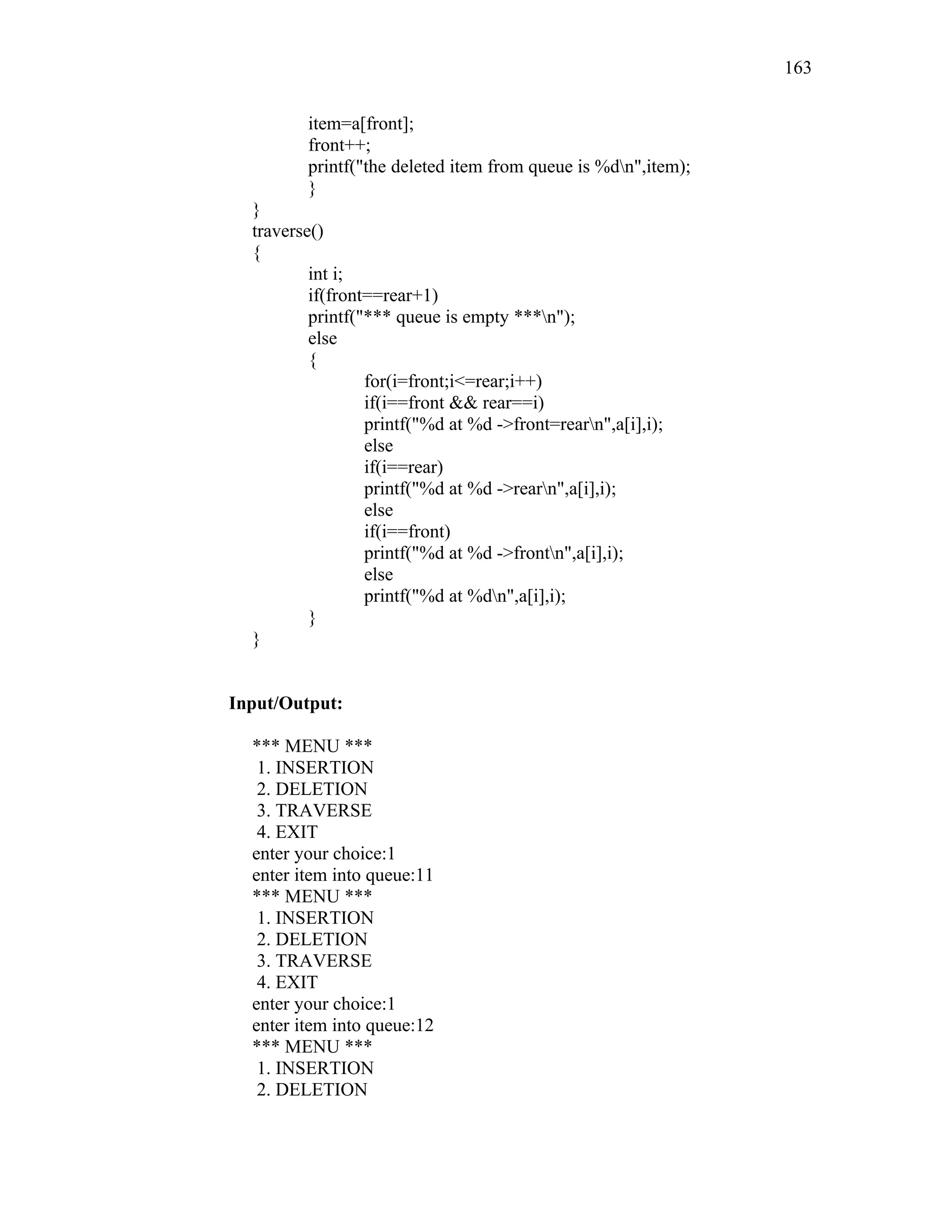 item=a[front];
front++;
printf("the deleted item from queue is %dn",item);
}
}
traverse()
{
int i;
if(front==rear+1)
printf("*** queue is empty ***n");
else
{
for(i=front;i<=rear;i++)
if(i==front && rear==i)
printf("%d at %d ->front=rearn",a[i],i);
else
if(i==rear)
printf("%d at %d ->rearn",a[i],i);
else
if(i==front)
printf("%d at %d ->frontn",a[i],i);
else
printf("%d at %dn",a[i],i);
}
}
Input/Output:
*** MENU ***
1. INSERTION
2. DELETION
3. TRAVERSE
4. EXIT
enter your choice:1
enter item into queue:11
*** MENU ***
1. INSERTION
2. DELETION
3. TRAVERSE
4. EXIT
enter your choice:1
enter item into queue:12
*** MENU ***
1. INSERTION
2. DELETION
163
 