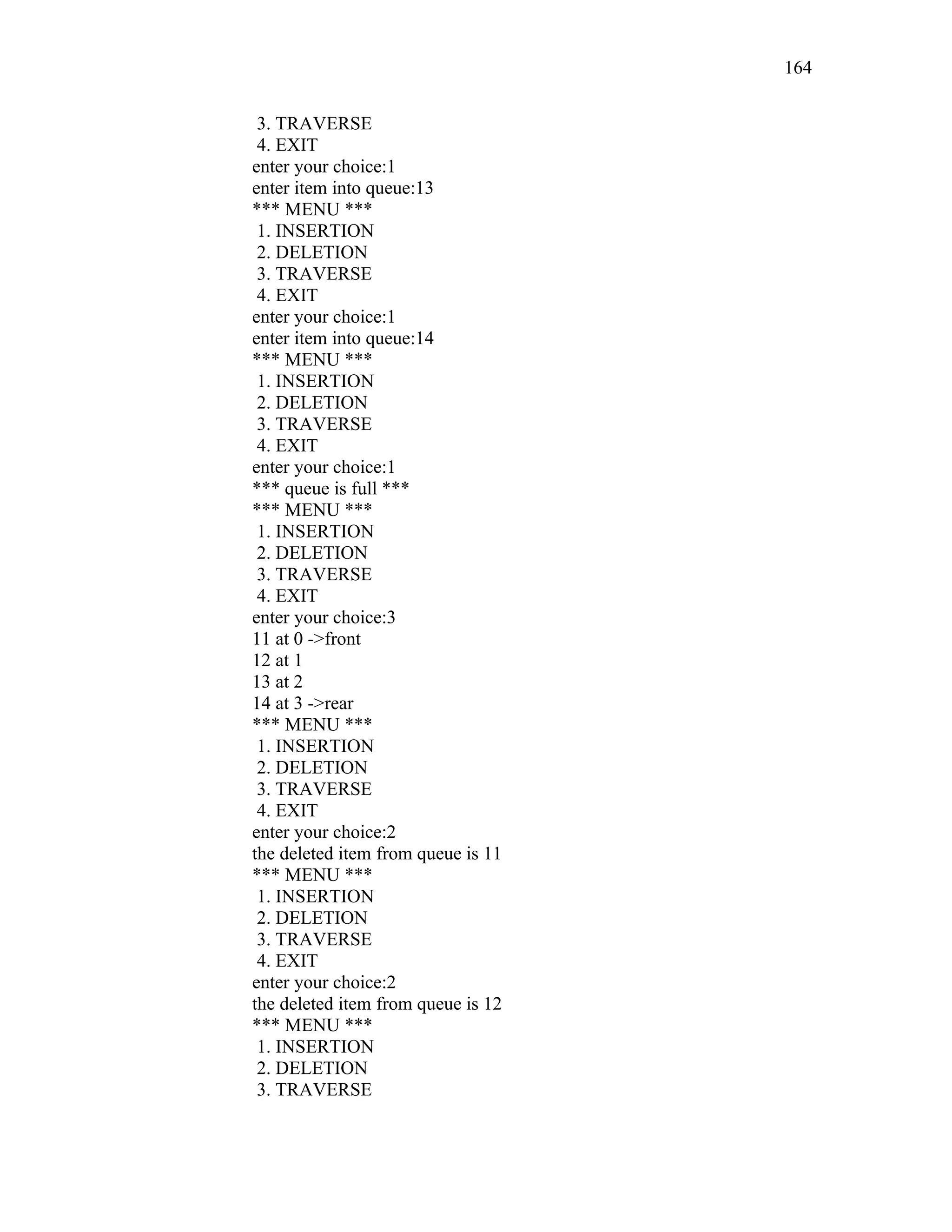 3. TRAVERSE
4. EXIT
enter your choice:1
enter item into queue:13
*** MENU ***
1. INSERTION
2. DELETION
3. TRAVERSE
4. EXIT
enter your choice:1
enter item into queue:14
*** MENU ***
1. INSERTION
2. DELETION
3. TRAVERSE
4. EXIT
enter your choice:1
*** queue is full ***
*** MENU ***
1. INSERTION
2. DELETION
3. TRAVERSE
4. EXIT
enter your choice:3
11 at 0 ->front
12 at 1
13 at 2
14 at 3 ->rear
*** MENU ***
1. INSERTION
2. DELETION
3. TRAVERSE
4. EXIT
enter your choice:2
the deleted item from queue is 11
*** MENU ***
1. INSERTION
2. DELETION
3. TRAVERSE
4. EXIT
enter your choice:2
the deleted item from queue is 12
*** MENU ***
1. INSERTION
2. DELETION
3. TRAVERSE
164
 