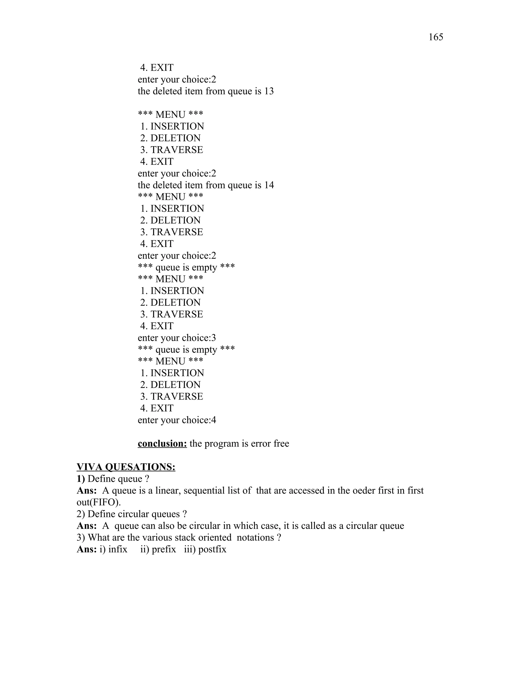 4. EXIT
enter your choice:2
the deleted item from queue is 13
*** MENU ***
1. INSERTION
2. DELETION
3. TRAVERSE
4. EXIT
enter your choice:2
the deleted item from queue is 14
*** MENU ***
1. INSERTION
2. DELETION
3. TRAVERSE
4. EXIT
enter your choice:2
*** queue is empty ***
*** MENU ***
1. INSERTION
2. DELETION
3. TRAVERSE
4. EXIT
enter your choice:3
*** queue is empty ***
*** MENU ***
1. INSERTION
2. DELETION
3. TRAVERSE
4. EXIT
enter your choice:4
conclusion: the program is error free
VIVA QUESATIONS:
1) Define queue ?
Ans: A queue is a linear, sequential list of that are accessed in the oeder first in first
out(FIFO).
2) Define circular queues ?
Ans: A queue can also be circular in which case, it is called as a circular queue
3) What are the various stack oriented notations ?
Ans: i) infix ii) prefix iii) postfix
165
 