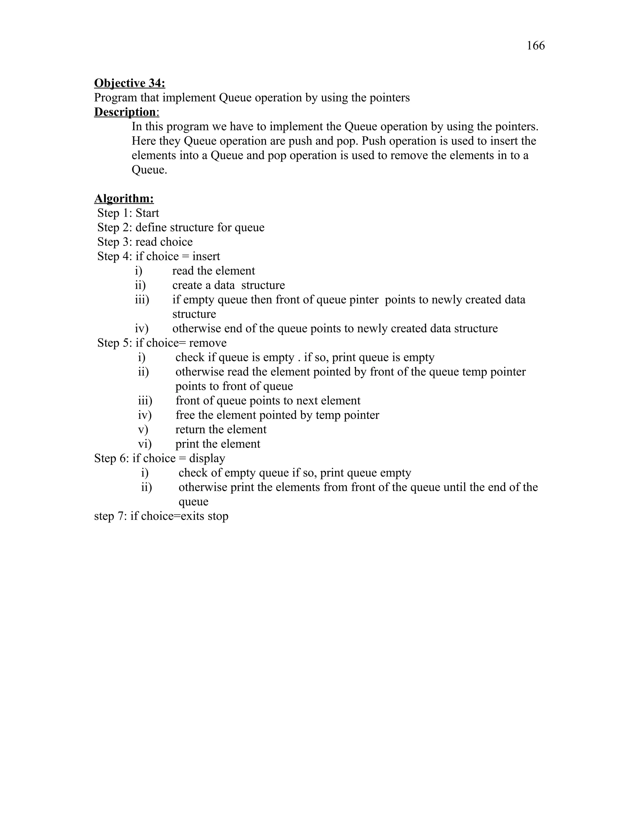 Objective 34:
Program that implement Queue operation by using the pointers
Description:
In this program we have to implement the Queue operation by using the pointers.
Here they Queue operation are push and pop. Push operation is used to insert the
elements into a Queue and pop operation is used to remove the elements in to a
Queue.
Algorithm:
Step 1: Start
Step 2: define structure for queue
Step 3: read choice
Step 4: if choice = insert
i) read the element
ii) create a data structure
iii) if empty queue then front of queue pinter points to newly created data
structure
iv) otherwise end of the queue points to newly created data structure
Step 5: if choice= remove
i) check if queue is empty . if so, print queue is empty
ii) otherwise read the element pointed by front of the queue temp pointer
points to front of queue
iii) front of queue points to next element
iv) free the element pointed by temp pointer
v) return the element
vi) print the element
Step 6: if choice = display
i) check of empty queue if so, print queue empty
ii) otherwise print the elements from front of the queue until the end of the
queue
step 7: if choice=exits stop
166
 