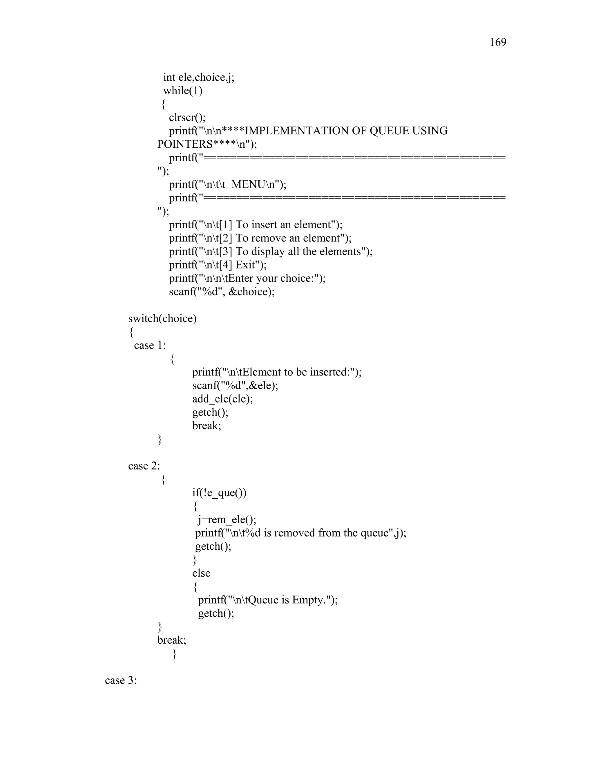 int ele,choice,j;
while(1)
{
clrscr();
printf("nn****IMPLEMENTATION OF QUEUE USING
POINTERS****n");
printf("==============================================
");
printf("ntt MENUn");
printf("==============================================
");
printf("nt[1] To insert an element");
printf("nt[2] To remove an element");
printf("nt[3] To display all the elements");
printf("nt[4] Exit");
printf("nntEnter your choice:");
scanf("%d", &choice);
switch(choice)
{
case 1:
{
printf("ntElement to be inserted:");
scanf("%d",&ele);
add_ele(ele);
getch();
break;
}
case 2:
{
if(!e_que())
{
j=rem_ele();
printf("nt%d is removed from the queue",j);
getch();
}
else
{
printf("ntQueue is Empty.");
getch();
}
break;
}
case 3:
169
 