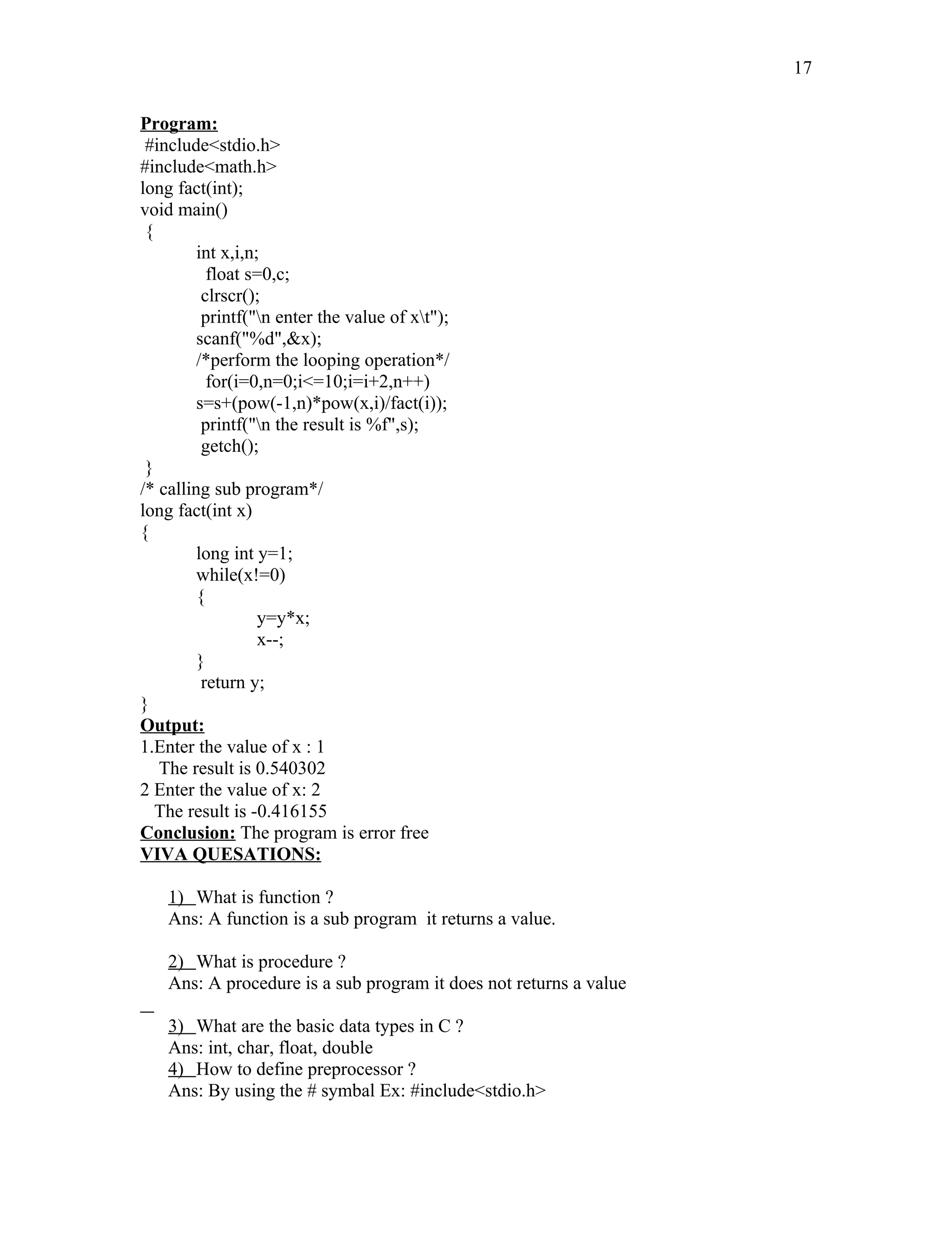 Program:
#include<stdio.h>
#include<math.h>
long fact(int);
void main()
{
int x,i,n;
float s=0,c;
clrscr();
printf("n enter the value of xt");
scanf("%d",&x);
/*perform the looping operation*/
for(i=0,n=0;i<=10;i=i+2,n++)
s=s+(pow(-1,n)*pow(x,i)/fact(i));
printf("n the result is %f",s);
getch();
}
/* calling sub program*/
long fact(int x)
{
long int y=1;
while(x!=0)
{
y=y*x;
x--;
}
return y;
}
Output:
1.Enter the value of x : 1
The result is 0.540302
2 Enter the value of x: 2
The result is -0.416155
Conclusion: The program is error free
VIVA QUESATIONS:
1) What is function ?
Ans: A function is a sub program it returns a value.
2) What is procedure ?
Ans: A procedure is a sub program it does not returns a value
3) What are the basic data types in C ?
Ans: int, char, float, double
4) How to define preprocessor ?
Ans: By using the # symbal Ex: #include<stdio.h>
17
 