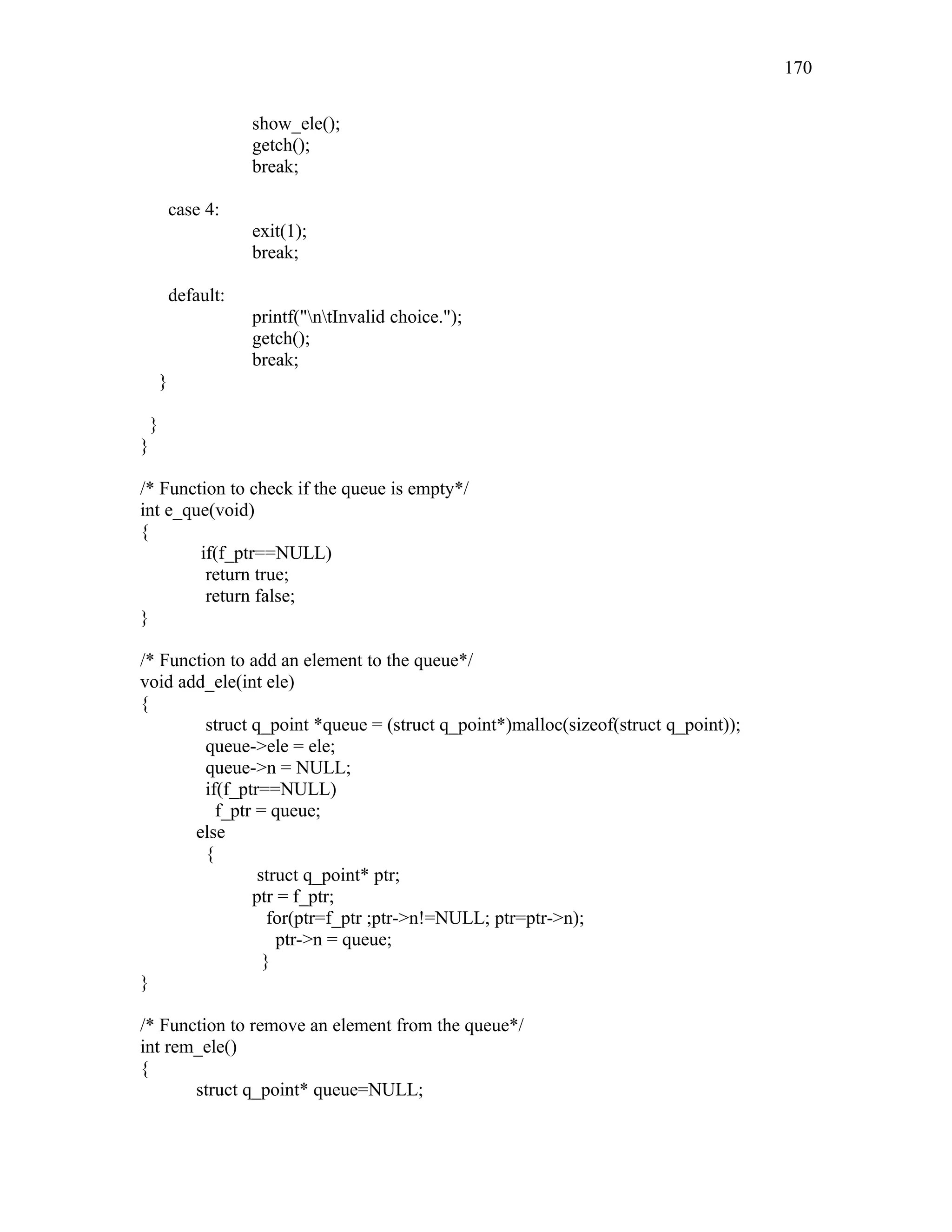 show_ele();
getch();
break;
case 4:
exit(1);
break;
default:
printf("ntInvalid choice.");
getch();
break;
}
}
}
/* Function to check if the queue is empty*/
int e_que(void)
{
if(f_ptr==NULL)
return true;
return false;
}
/* Function to add an element to the queue*/
void add_ele(int ele)
{
struct q_point *queue = (struct q_point*)malloc(sizeof(struct q_point));
queue->ele = ele;
queue->n = NULL;
if(f_ptr==NULL)
f_ptr = queue;
else
{
struct q_point* ptr;
ptr = f_ptr;
for(ptr=f_ptr ;ptr->n!=NULL; ptr=ptr->n);
ptr->n = queue;
}
}
/* Function to remove an element from the queue*/
int rem_ele()
{
struct q_point* queue=NULL;
170
 