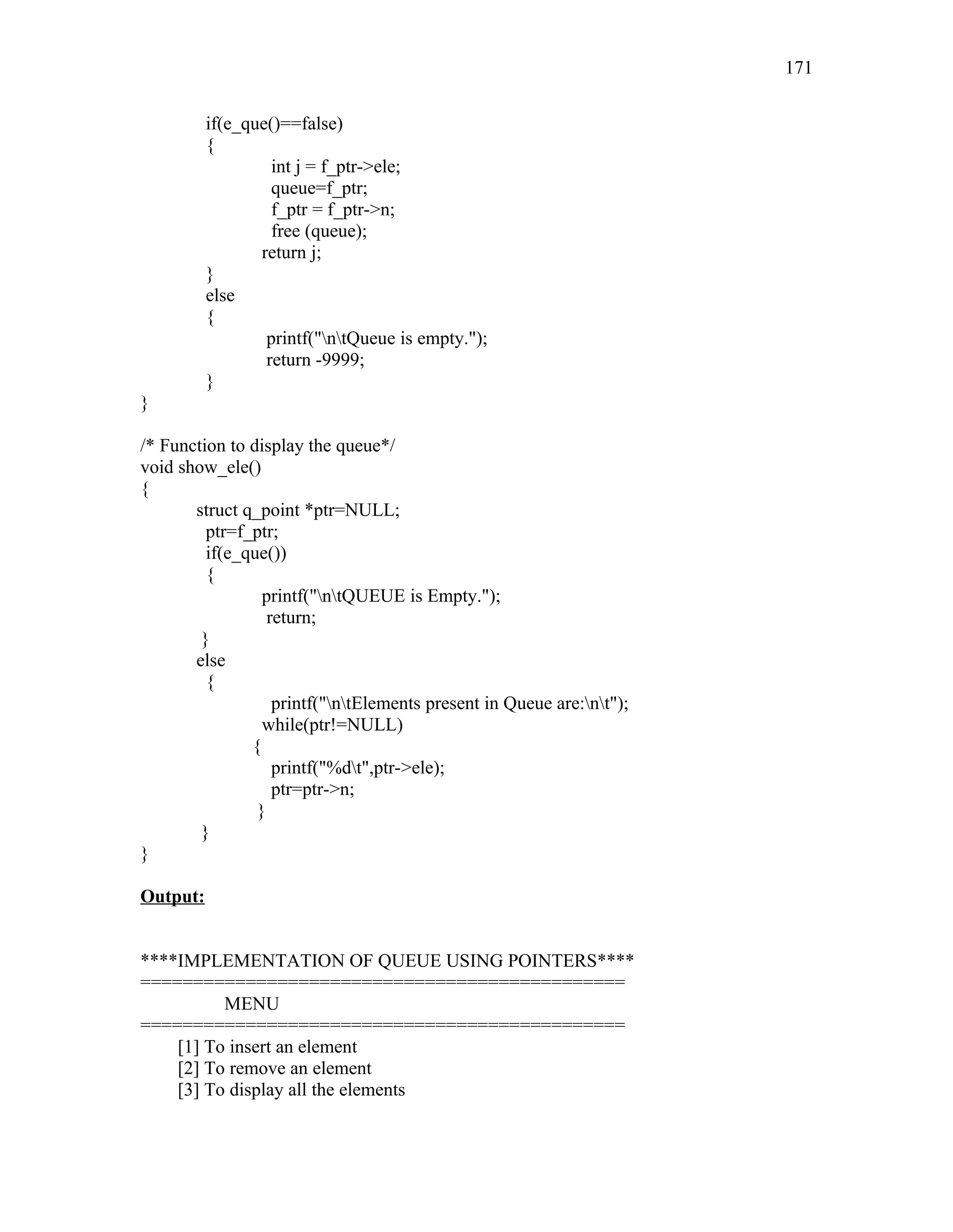 if(e_que()==false)
{
int j = f_ptr->ele;
queue=f_ptr;
f_ptr = f_ptr->n;
free (queue);
return j;
}
else
{
printf("ntQueue is empty.");
return -9999;
}
}
/* Function to display the queue*/
void show_ele()
{
struct q_point *ptr=NULL;
ptr=f_ptr;
if(e_que())
{
printf("ntQUEUE is Empty.");
return;
}
else
{
printf("ntElements present in Queue are:nt");
while(ptr!=NULL)
{
printf("%dt",ptr->ele);
ptr=ptr->n;
}
}
}
Output:
****IMPLEMENTATION OF QUEUE USING POINTERS****
==============================================
MENU
==============================================
[1] To insert an element
[2] To remove an element
[3] To display all the elements
171
 