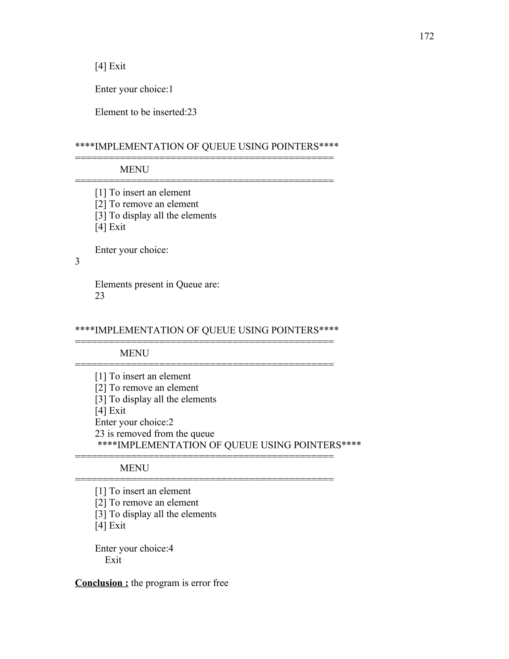 [4] Exit
Enter your choice:1
Element to be inserted:23
****IMPLEMENTATION OF QUEUE USING POINTERS****
==============================================
MENU
==============================================
[1] To insert an element
[2] To remove an element
[3] To display all the elements
[4] Exit
Enter your choice:
3
Elements present in Queue are:
23
****IMPLEMENTATION OF QUEUE USING POINTERS****
==============================================
MENU
==============================================
[1] To insert an element
[2] To remove an element
[3] To display all the elements
[4] Exit
Enter your choice:2
23 is removed from the queue
****IMPLEMENTATION OF QUEUE USING POINTERS****
==============================================
MENU
==============================================
[1] To insert an element
[2] To remove an element
[3] To display all the elements
[4] Exit
Enter your choice:4
Exit
Conclusion : the program is error free
172
 
