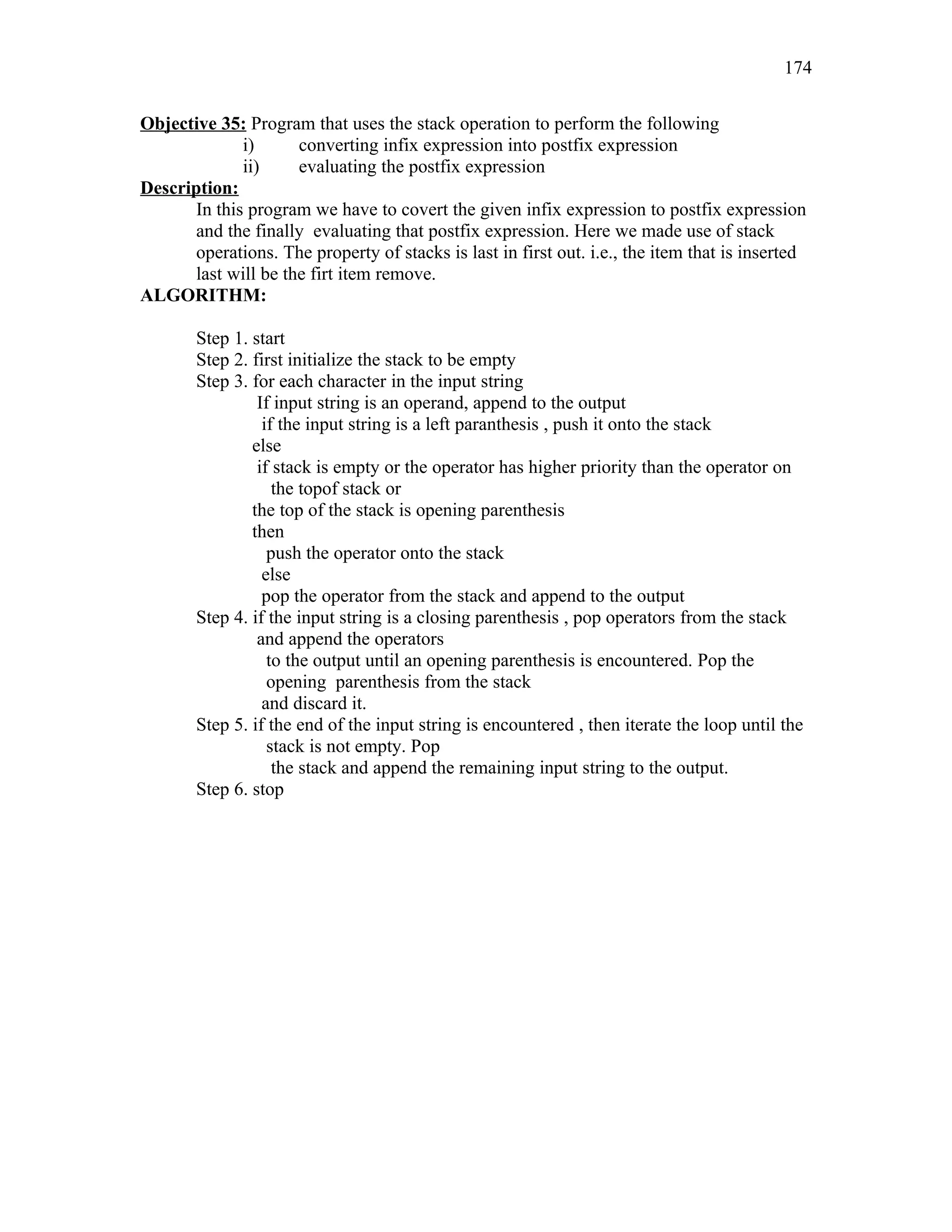 Objective 35: Program that uses the stack operation to perform the following
i) converting infix expression into postfix expression
ii) evaluating the postfix expression
Description:
In this program we have to covert the given infix expression to postfix expression
and the finally evaluating that postfix expression. Here we made use of stack
operations. The property of stacks is last in first out. i.e., the item that is inserted
last will be the firt item remove.
ALGORITHM:
Step 1. start
Step 2. first initialize the stack to be empty
Step 3. for each character in the input string
If input string is an operand, append to the output
if the input string is a left paranthesis , push it onto the stack
else
if stack is empty or the operator has higher priority than the operator on
the topof stack or
the top of the stack is opening parenthesis
then
push the operator onto the stack
else
pop the operator from the stack and append to the output
Step 4. if the input string is a closing parenthesis , pop operators from the stack
and append the operators
to the output until an opening parenthesis is encountered. Pop the
opening parenthesis from the stack
and discard it.
Step 5. if the end of the input string is encountered , then iterate the loop until the
stack is not empty. Pop
the stack and append the remaining input string to the output.
Step 6. stop
174
 