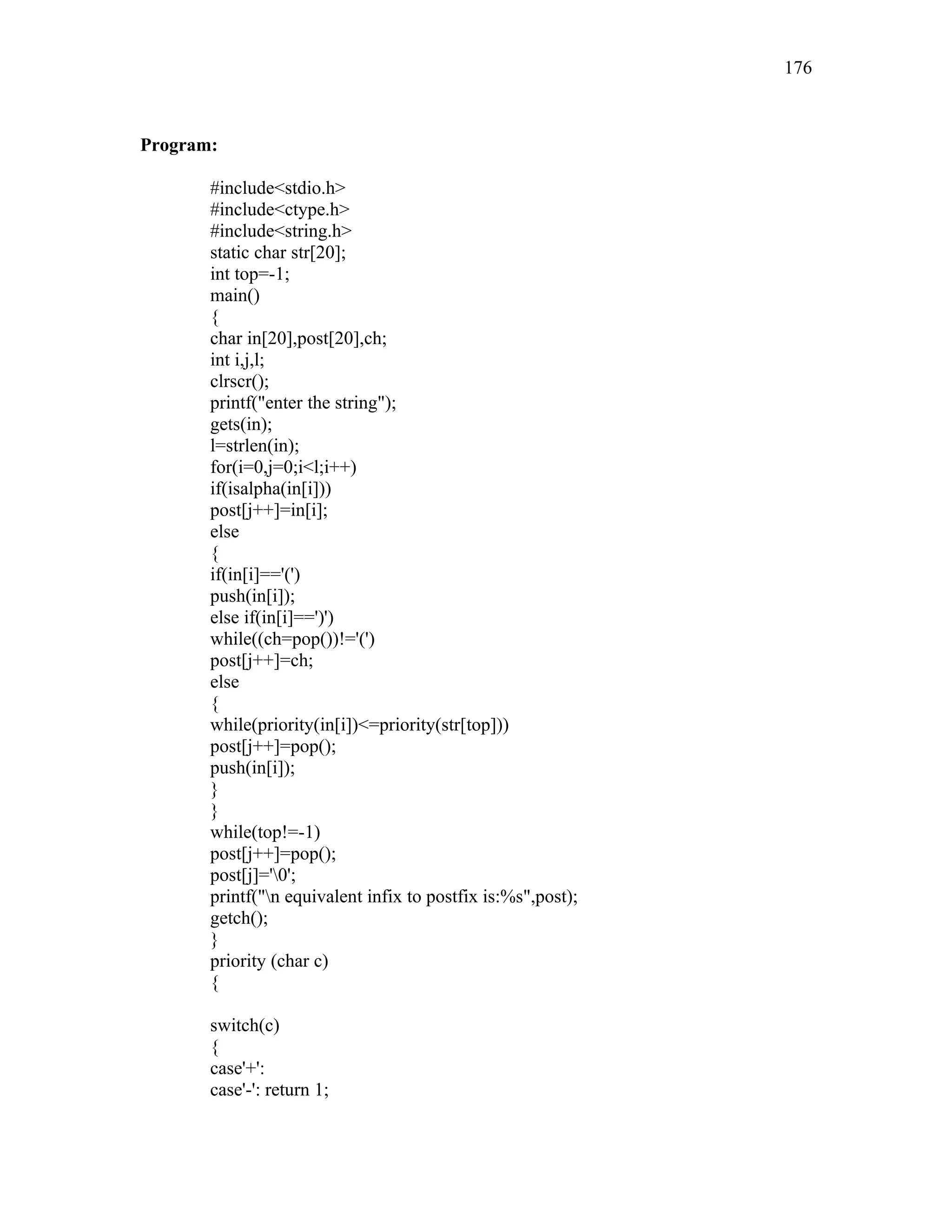 Program:
#include<stdio.h>
#include<ctype.h>
#include<string.h>
static char str[20];
int top=-1;
main()
{
char in[20],post[20],ch;
int i,j,l;
clrscr();
printf("enter the string");
gets(in);
l=strlen(in);
for(i=0,j=0;i<l;i++)
if(isalpha(in[i]))
post[j++]=in[i];
else
{
if(in[i]=='(')
push(in[i]);
else if(in[i]==')')
while((ch=pop())!='(')
post[j++]=ch;
else
{
while(priority(in[i])<=priority(str[top]))
post[j++]=pop();
push(in[i]);
}
}
while(top!=-1)
post[j++]=pop();
post[j]='0';
printf("n equivalent infix to postfix is:%s",post);
getch();
}
priority (char c)
{
switch(c)
{
case'+':
case'-': return 1;
176
 