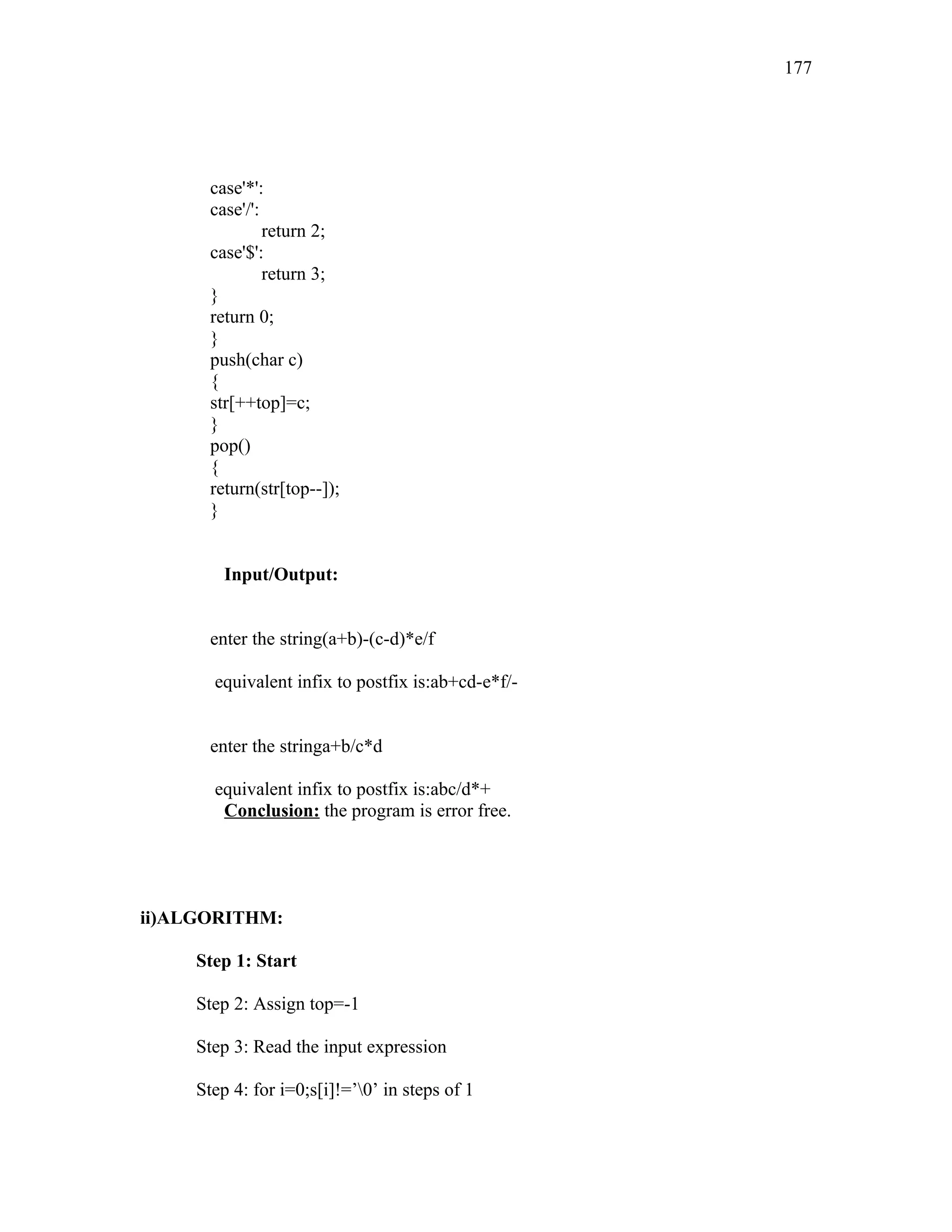case'*':
case'/':
return 2;
case'$':
return 3;
}
return 0;
}
push(char c)
{
str[++top]=c;
}
pop()
{
return(str[top--]);
}
Input/Output:
enter the string(a+b)-(c-d)*e/f
equivalent infix to postfix is:ab+cd-e*f/-
enter the stringa+b/c*d
equivalent infix to postfix is:abc/d*+
Conclusion: the program is error free.
ii)ALGORITHM:
Step 1: Start
Step 2: Assign top=-1
Step 3: Read the input expression
Step 4: for i=0;s[i]!=’0’ in steps of 1
177
 