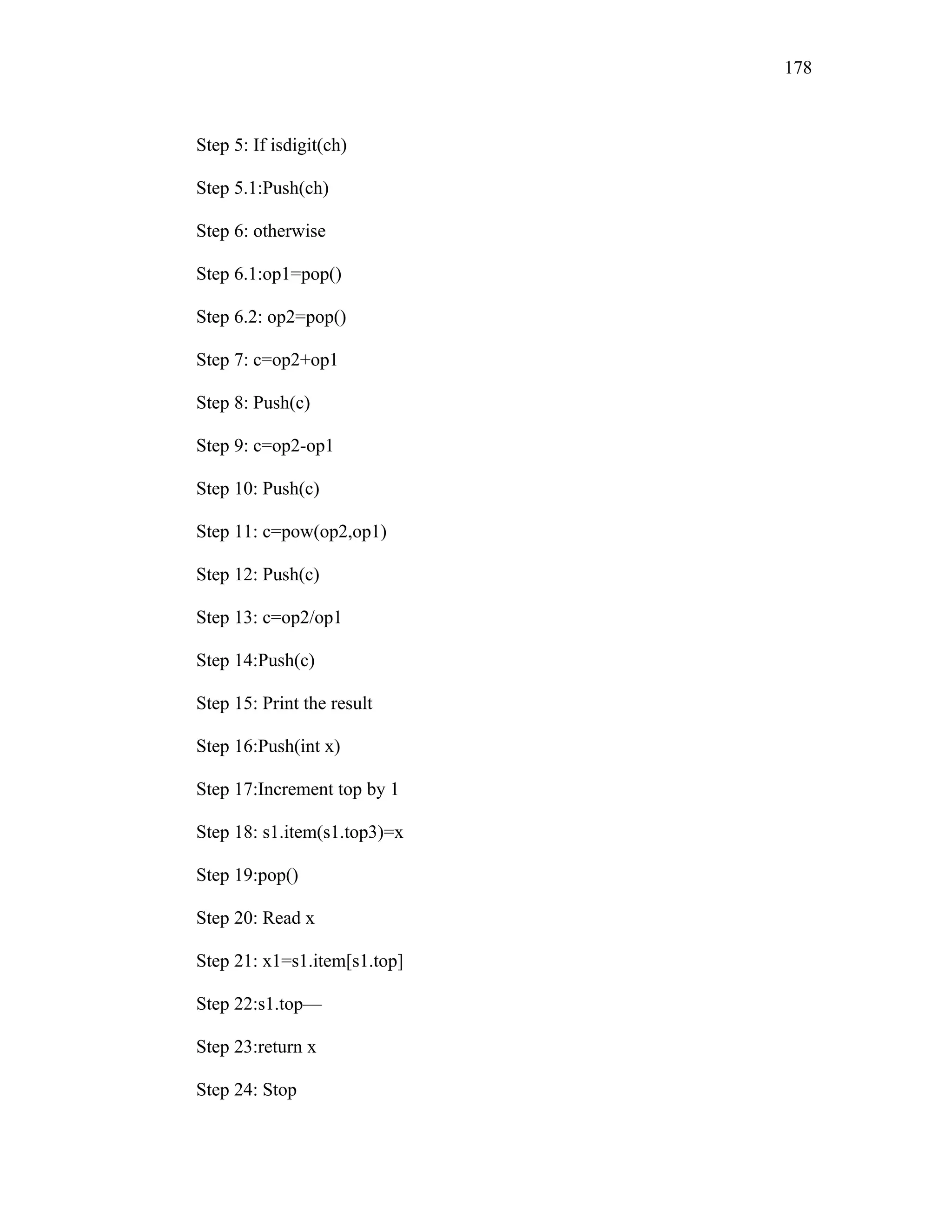Step 5: If isdigit(ch)
Step 5.1:Push(ch)
Step 6: otherwise
Step 6.1:op1=pop()
Step 6.2: op2=pop()
Step 7: c=op2+op1
Step 8: Push(c)
Step 9: c=op2-op1
Step 10: Push(c)
Step 11: c=pow(op2,op1)
Step 12: Push(c)
Step 13: c=op2/op1
Step 14:Push(c)
Step 15: Print the result
Step 16:Push(int x)
Step 17:Increment top by 1
Step 18: s1.item(s1.top3)=x
Step 19:pop()
Step 20: Read x
Step 21: x1=s1.item[s1.top]
Step 22:s1.top—
Step 23:return x
Step 24: Stop
178
 