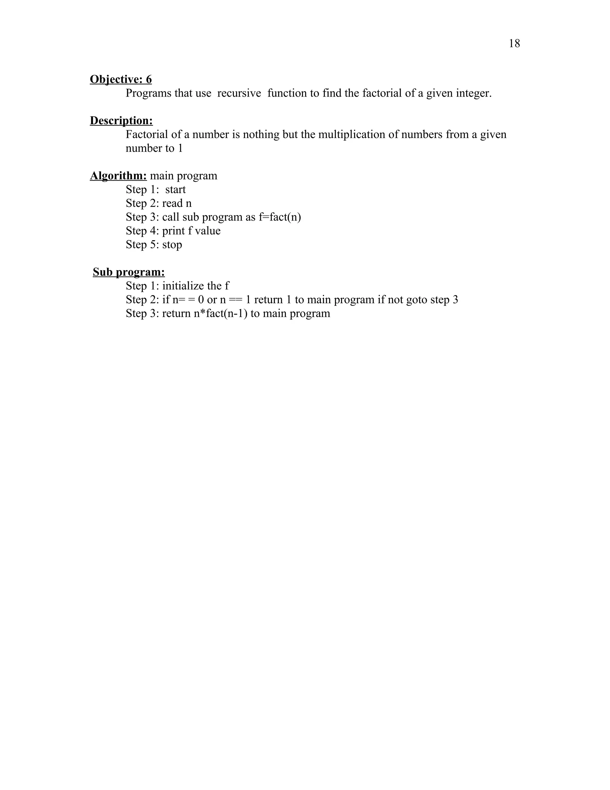 Objective: 6
Programs that use recursive function to find the factorial of a given integer.
Description:
Factorial of a number is nothing but the multiplication of numbers from a given
number to 1
Algorithm: main program
Step 1: start
Step 2: read n
Step 3: call sub program as f=fact(n)
Step 4: print f value
Step 5: stop
Sub program:
Step 1: initialize the f
Step 2: if n= = 0 or n == 1 return 1 to main program if not goto step 3
Step 3: return n*fact(n-1) to main program
18
 