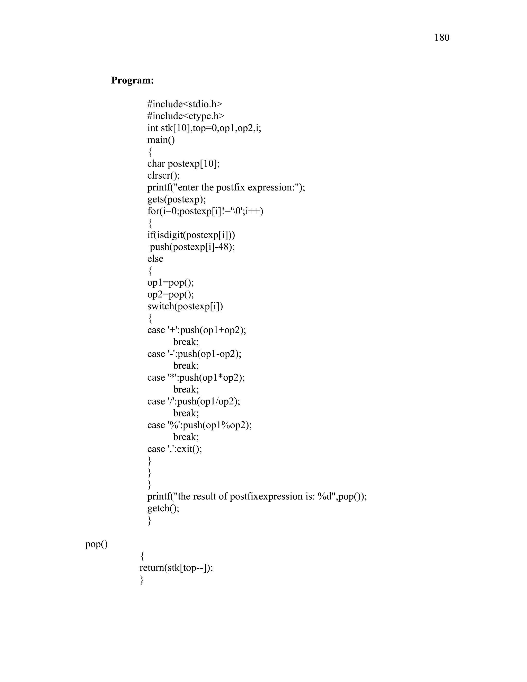 Program:
#include<stdio.h>
#include<ctype.h>
int stk[10],top=0,op1,op2,i;
main()
{
char postexp[10];
clrscr();
printf("enter the postfix expression:");
gets(postexp);
for(i=0;postexp[i]!='0';i++)
{
if(isdigit(postexp[i]))
push(postexp[i]-48);
else
{
op1=pop();
op2=pop();
switch(postexp[i])
{
case '+':push(op1+op2);
break;
case '-':push(op1-op2);
break;
case '*':push(op1*op2);
break;
case '/':push(op1/op2);
break;
case '%':push(op1%op2);
break;
case '.':exit();
}
}
}
printf("the result of postfixexpression is: %d",pop());
getch();
}
pop()
{
return(stk[top--]);
}
180
 
