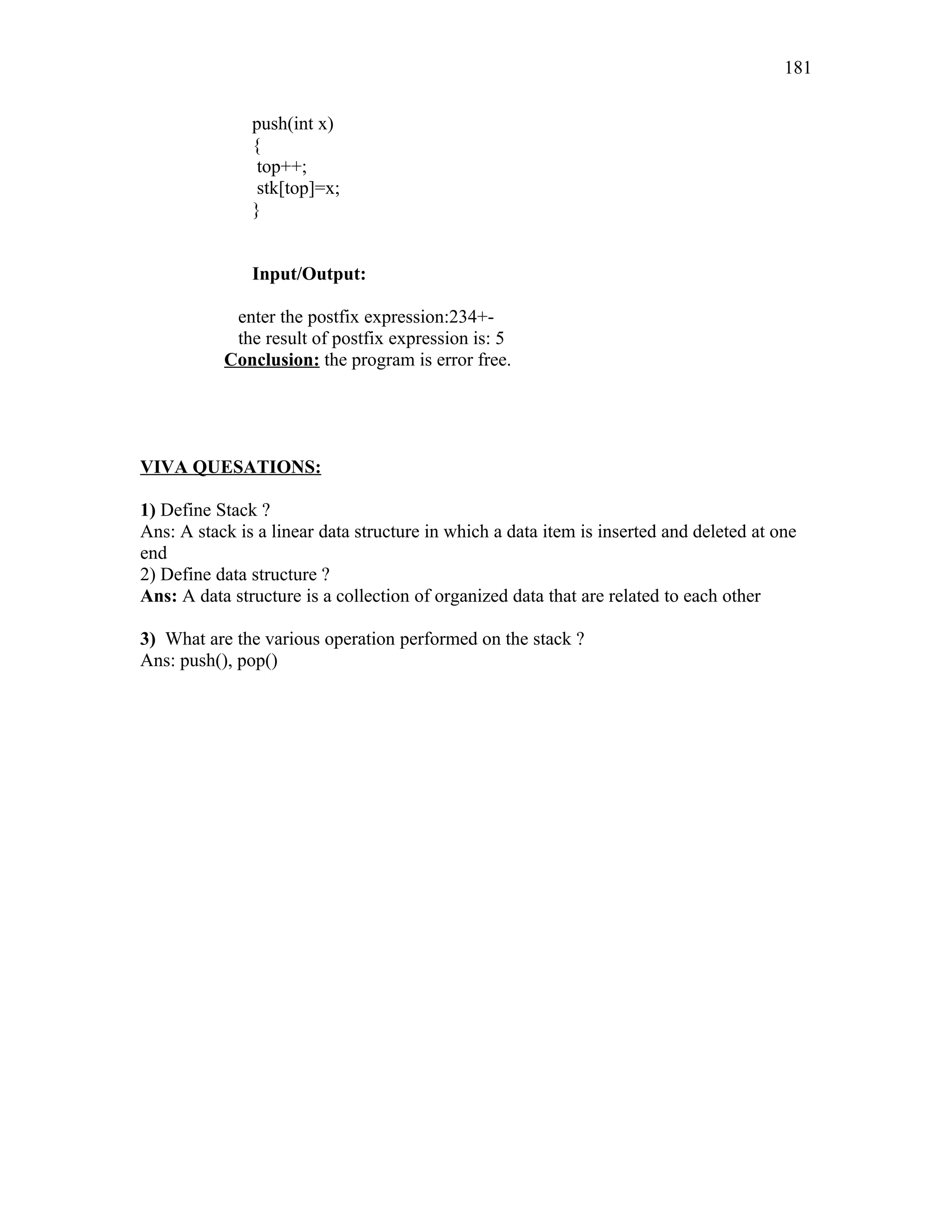 push(int x)
{
top++;
stk[top]=x;
}
Input/Output:
enter the postfix expression:234+-
the result of postfix expression is: 5
Conclusion: the program is error free.
VIVA QUESATIONS:
1) Define Stack ?
Ans: A stack is a linear data structure in which a data item is inserted and deleted at one
end
2) Define data structure ?
Ans: A data structure is a collection of organized data that are related to each other
3) What are the various operation performed on the stack ?
Ans: push(), pop()
181
 
