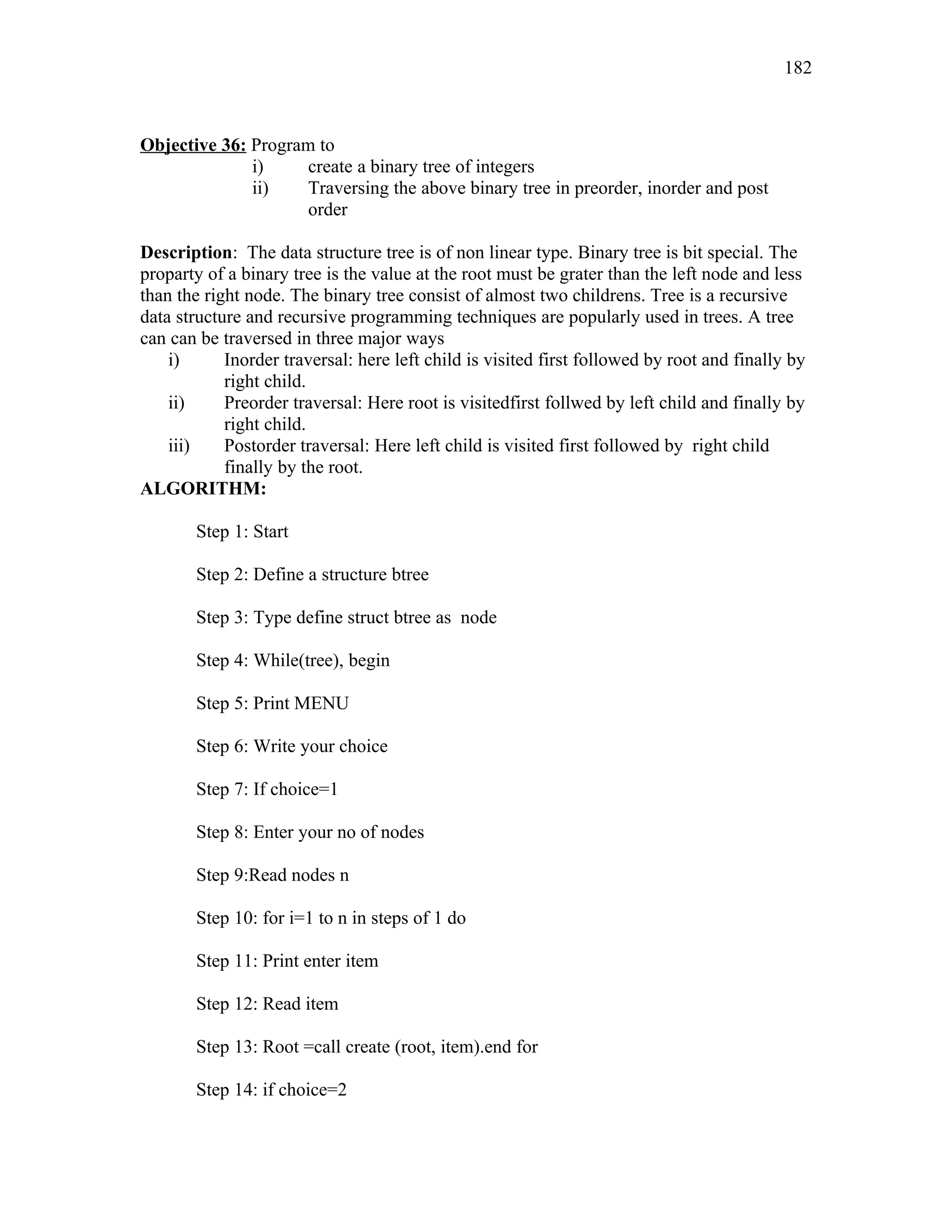 Objective 36: Program to
i) create a binary tree of integers
ii) Traversing the above binary tree in preorder, inorder and post
order
Description: The data structure tree is of non linear type. Binary tree is bit special. The
proparty of a binary tree is the value at the root must be grater than the left node and less
than the right node. The binary tree consist of almost two childrens. Tree is a recursive
data structure and recursive programming techniques are popularly used in trees. A tree
can can be traversed in three major ways
i) Inorder traversal: here left child is visited first followed by root and finally by
right child.
ii) Preorder traversal: Here root is visitedfirst follwed by left child and finally by
right child.
iii) Postorder traversal: Here left child is visited first followed by right child
finally by the root.
ALGORITHM:
Step 1: Start
Step 2: Define a structure btree
Step 3: Type define struct btree as node
Step 4: While(tree), begin
Step 5: Print MENU
Step 6: Write your choice
Step 7: If choice=1
Step 8: Enter your no of nodes
Step 9:Read nodes n
Step 10: for i=1 to n in steps of 1 do
Step 11: Print enter item
Step 12: Read item
Step 13: Root =call create (root, item).end for
Step 14: if choice=2
182
 