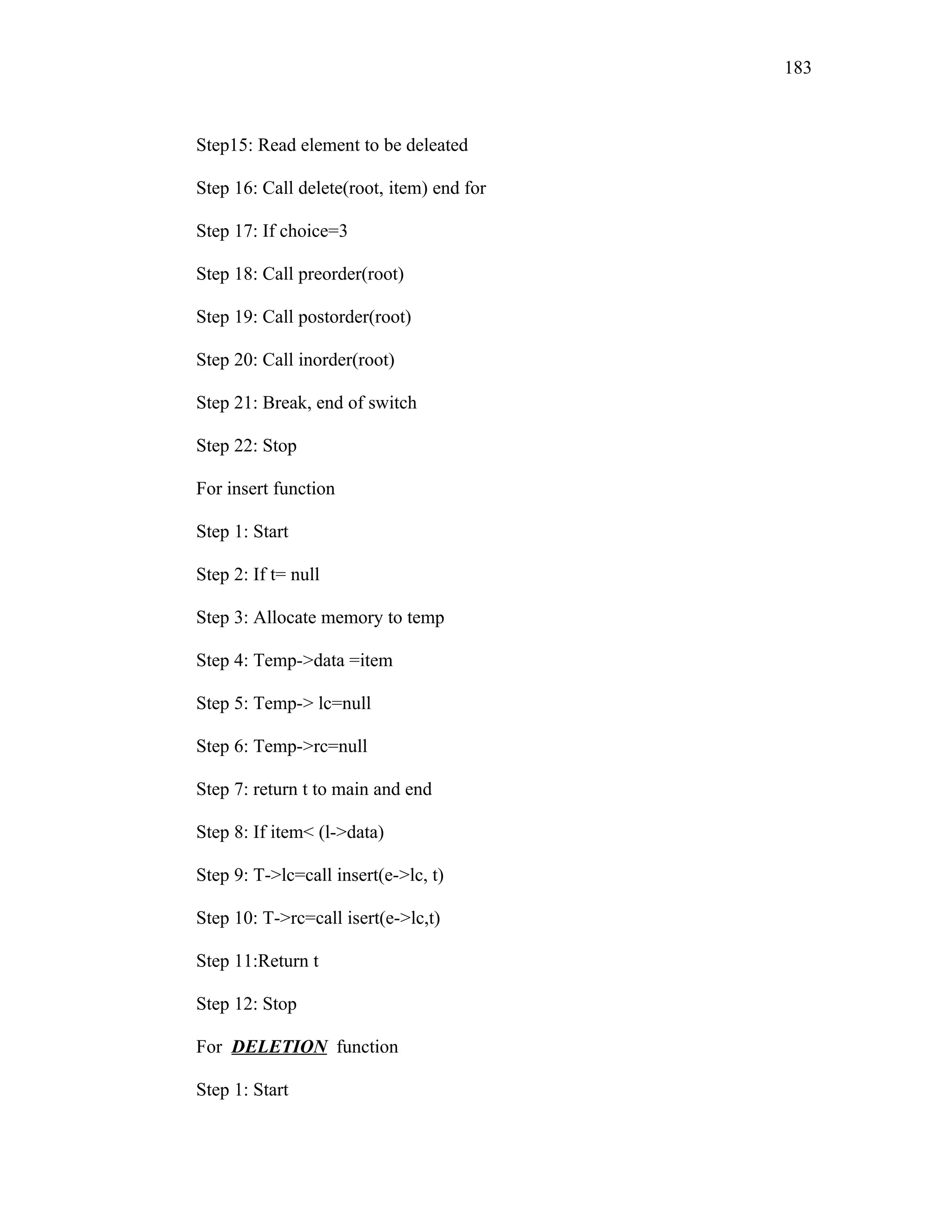 Step15: Read element to be deleated
Step 16: Call delete(root, item) end for
Step 17: If choice=3
Step 18: Call preorder(root)
Step 19: Call postorder(root)
Step 20: Call inorder(root)
Step 21: Break, end of switch
Step 22: Stop
For insert function
Step 1: Start
Step 2: If t= null
Step 3: Allocate memory to temp
Step 4: Temp->data =item
Step 5: Temp-> lc=null
Step 6: Temp->rc=null
Step 7: return t to main and end
Step 8: If item< (l->data)
Step 9: T->lc=call insert(e->lc, t)
Step 10: T->rc=call isert(e->lc,t)
Step 11:Return t
Step 12: Stop
For DELETION function
Step 1: Start
183
 