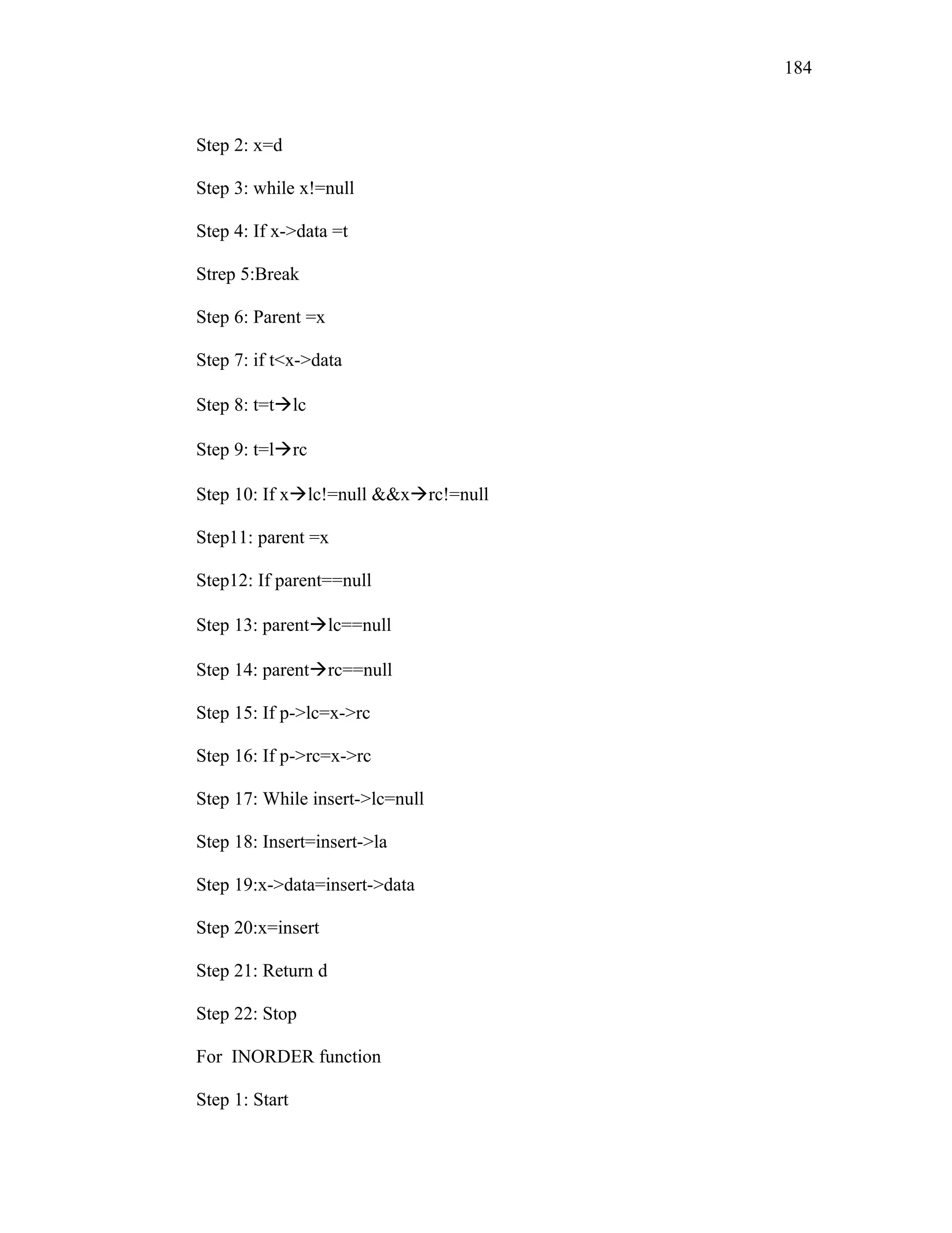 Step 2: x=d
Step 3: while x!=null
Step 4: If x->data =t
Strep 5:Break
Step 6: Parent =x
Step 7: if t<x->data
Step 8: t=tlc
Step 9: t=lrc
Step 10: If xlc!=null &&xrc!=null
Step11: parent =x
Step12: If parent==null
Step 13: parentlc==null
Step 14: parentrc==null
Step 15: If p->lc=x->rc
Step 16: If p->rc=x->rc
Step 17: While insert->lc=null
Step 18: Insert=insert->la
Step 19:x->data=insert->data
Step 20:x=insert
Step 21: Return d
Step 22: Stop
For INORDER function
Step 1: Start
184
 