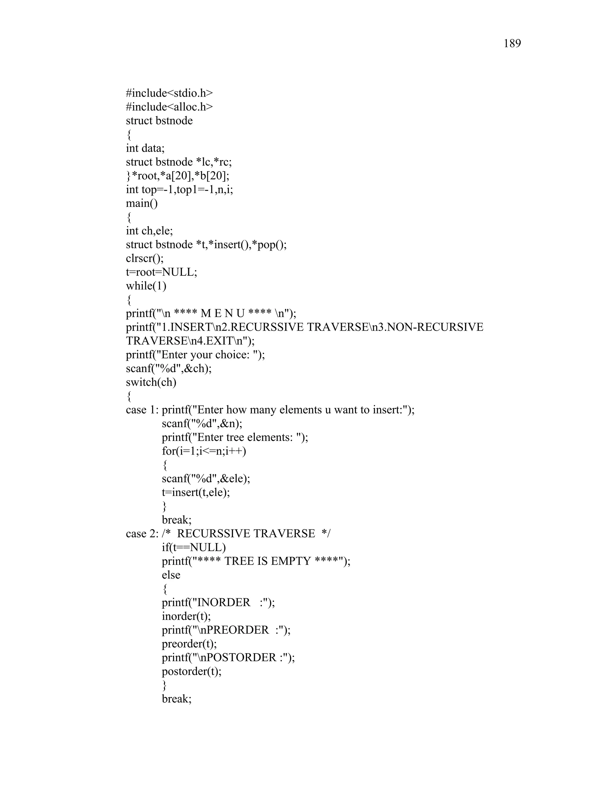 #include<stdio.h>
#include<alloc.h>
struct bstnode
{
int data;
struct bstnode *lc,*rc;
}*root,*a[20],*b[20];
int top=-1,top1=-1,n,i;
main()
{
int ch,ele;
struct bstnode *t,*insert(),*pop();
clrscr();
t=root=NULL;
while(1)
{
printf("n **** M E N U **** n");
printf("1.INSERTn2.RECURSSIVE TRAVERSEn3.NON-RECURSIVE
TRAVERSEn4.EXITn");
printf("Enter your choice: ");
scanf("%d",&ch);
switch(ch)
{
case 1: printf("Enter how many elements u want to insert:");
scanf("%d",&n);
printf("Enter tree elements: ");
for(i=1;i<=n;i++)
{
scanf("%d",&ele);
t=insert(t,ele);
}
break;
case 2: /* RECURSSIVE TRAVERSE */
if(t==NULL)
printf("**** TREE IS EMPTY ****");
else
{
printf("INORDER :");
inorder(t);
printf("nPREORDER :");
preorder(t);
printf("nPOSTORDER :");
postorder(t);
}
break;
189
 