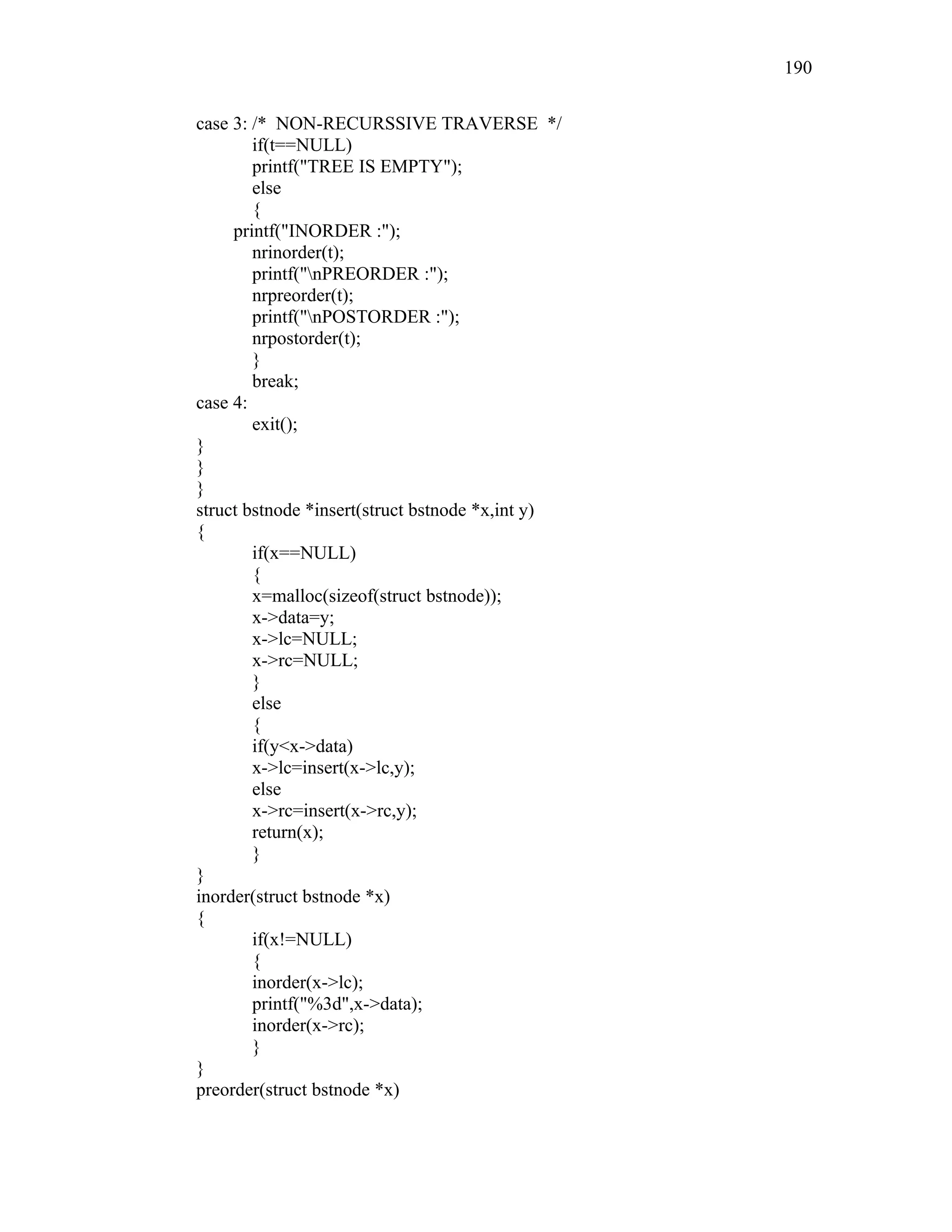case 3: /* NON-RECURSSIVE TRAVERSE */
if(t==NULL)
printf("TREE IS EMPTY");
else
{
printf("INORDER :");
nrinorder(t);
printf("nPREORDER :");
nrpreorder(t);
printf("nPOSTORDER :");
nrpostorder(t);
}
break;
case 4:
exit();
}
}
}
struct bstnode *insert(struct bstnode *x,int y)
{
if(x==NULL)
{
x=malloc(sizeof(struct bstnode));
x->data=y;
x->lc=NULL;
x->rc=NULL;
}
else
{
if(y<x->data)
x->lc=insert(x->lc,y);
else
x->rc=insert(x->rc,y);
return(x);
}
}
inorder(struct bstnode *x)
{
if(x!=NULL)
{
inorder(x->lc);
printf("%3d",x->data);
inorder(x->rc);
}
}
preorder(struct bstnode *x)
190
 