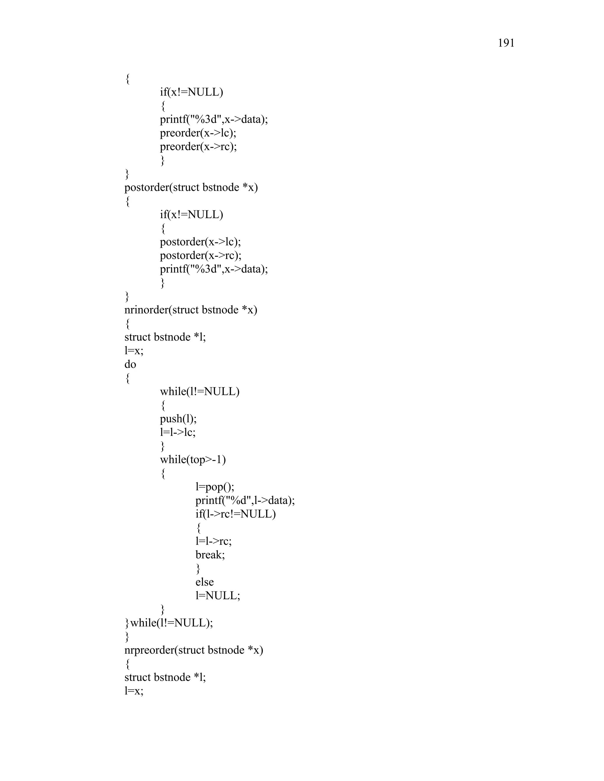 {
if(x!=NULL)
{
printf("%3d",x->data);
preorder(x->lc);
preorder(x->rc);
}
}
postorder(struct bstnode *x)
{
if(x!=NULL)
{
postorder(x->lc);
postorder(x->rc);
printf("%3d",x->data);
}
}
nrinorder(struct bstnode *x)
{
struct bstnode *l;
l=x;
do
{
while(l!=NULL)
{
push(l);
l=l->lc;
}
while(top>-1)
{
l=pop();
printf("%d",l->data);
if(l->rc!=NULL)
{
l=l->rc;
break;
}
else
l=NULL;
}
}while(l!=NULL);
}
nrpreorder(struct bstnode *x)
{
struct bstnode *l;
l=x;
191
 