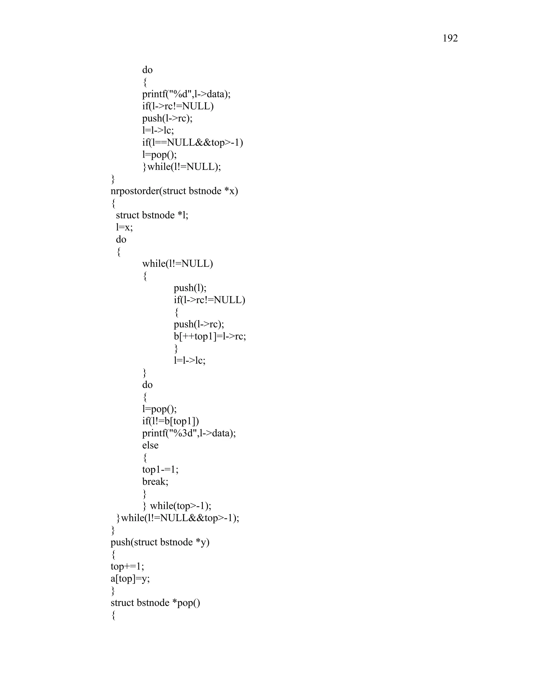 do
{
printf("%d",l->data);
if(l->rc!=NULL)
push(l->rc);
l=l->lc;
if(l==NULL&&top>-1)
l=pop();
}while(l!=NULL);
}
nrpostorder(struct bstnode *x)
{
struct bstnode *l;
l=x;
do
{
while(l!=NULL)
{
push(l);
if(l->rc!=NULL)
{
push(l->rc);
b[++top1]=l->rc;
}
l=l->lc;
}
do
{
l=pop();
if(l!=b[top1])
printf("%3d",l->data);
else
{
top1-=1;
break;
}
} while(top>-1);
}while(l!=NULL&&top>-1);
}
push(struct bstnode *y)
{
top+=1;
a[top]=y;
}
struct bstnode *pop()
{
192
 