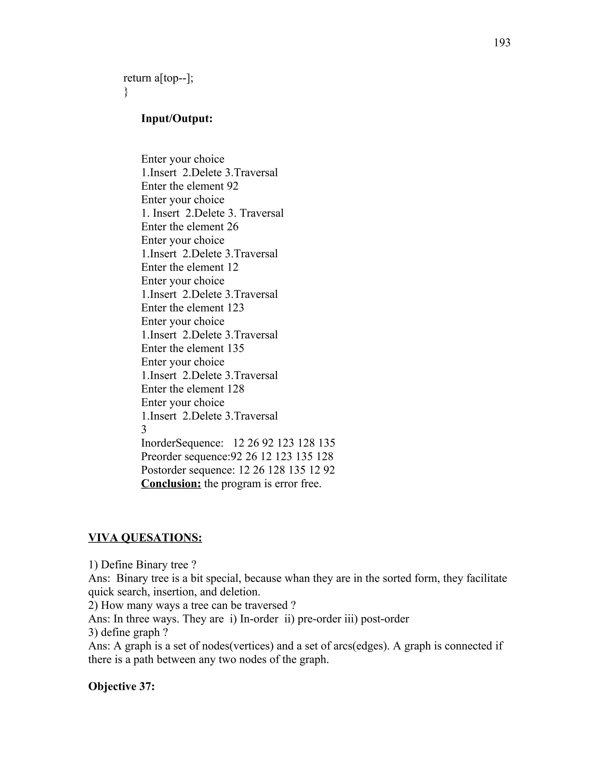 return a[top--];
}
Input/Output:
Enter your choice
1.Insert 2.Delete 3.Traversal
Enter the element 92
Enter your choice
1. Insert 2.Delete 3. Traversal
Enter the element 26
Enter your choice
1.Insert 2.Delete 3.Traversal
Enter the element 12
Enter your choice
1.Insert 2.Delete 3.Traversal
Enter the element 123
Enter your choice
1.Insert 2.Delete 3.Traversal
Enter the element 135
Enter your choice
1.Insert 2.Delete 3.Traversal
Enter the element 128
Enter your choice
1.Insert 2.Delete 3.Traversal
3
InorderSequence: 12 26 92 123 128 135
Preorder sequence:92 26 12 123 135 128
Postorder sequence: 12 26 128 135 12 92
Conclusion: the program is error free.
VIVA QUESATIONS:
1) Define Binary tree ?
Ans: Binary tree is a bit special, because whan they are in the sorted form, they facilitate
quick search, insertion, and deletion.
2) How many ways a tree can be traversed ?
Ans: In three ways. They are i) In-order ii) pre-order iii) post-order
3) define graph ?
Ans: A graph is a set of nodes(vertices) and a set of arcs(edges). A graph is connected if
there is a path between any two nodes of the graph.
Objective 37:
193
 