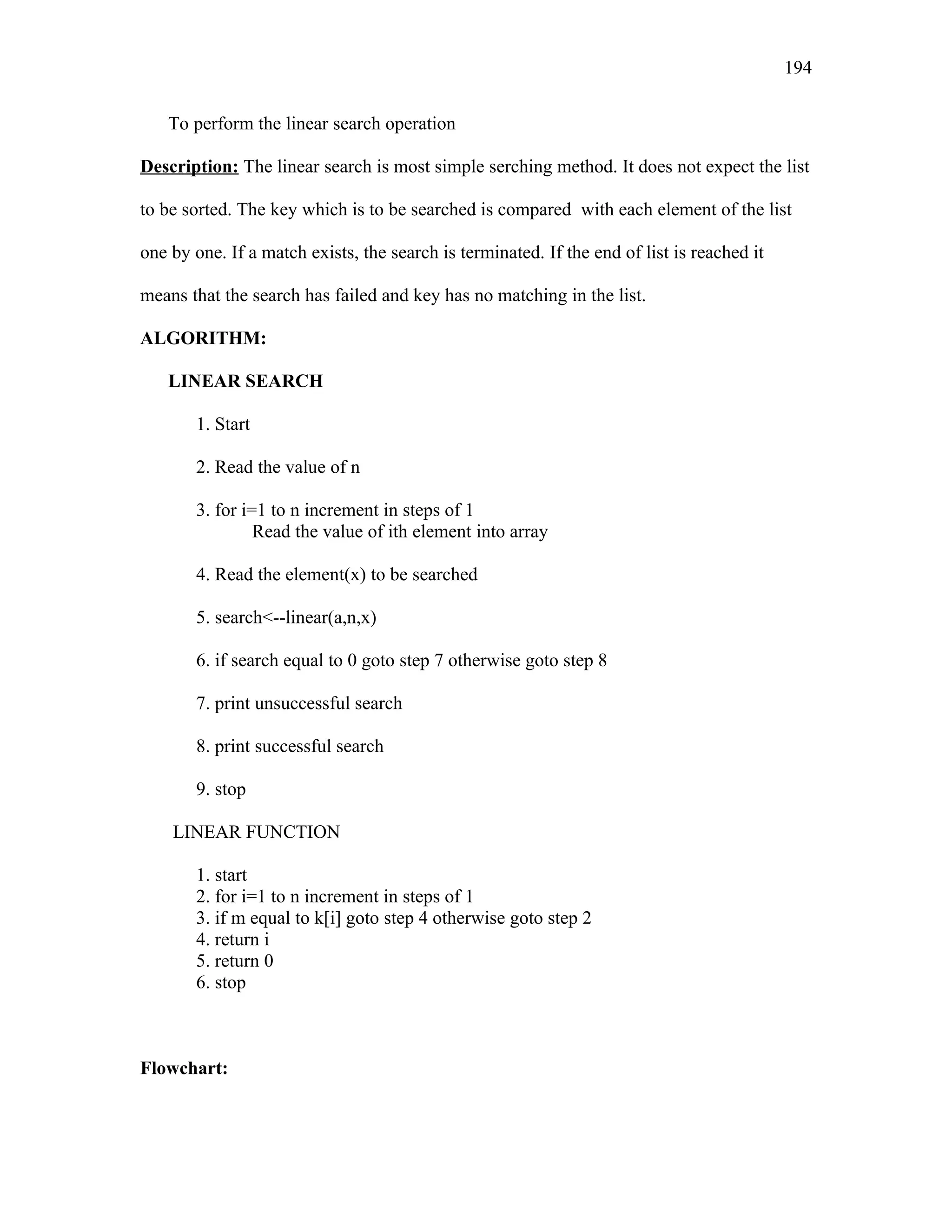 To perform the linear search operation
Description: The linear search is most simple serching method. It does not expect the list
to be sorted. The key which is to be searched is compared with each element of the list
one by one. If a match exists, the search is terminated. If the end of list is reached it
means that the search has failed and key has no matching in the list.
ALGORITHM:
LINEAR SEARCH
1. Start
2. Read the value of n
3. for i=1 to n increment in steps of 1
Read the value of ith element into array
4. Read the element(x) to be searched
5. search<--linear(a,n,x)
6. if search equal to 0 goto step 7 otherwise goto step 8
7. print unsuccessful search
8. print successful search
9. stop
LINEAR FUNCTION
1. start
2. for i=1 to n increment in steps of 1
3. if m equal to k[i] goto step 4 otherwise goto step 2
4. return i
5. return 0
6. stop
Flowchart:
194
 