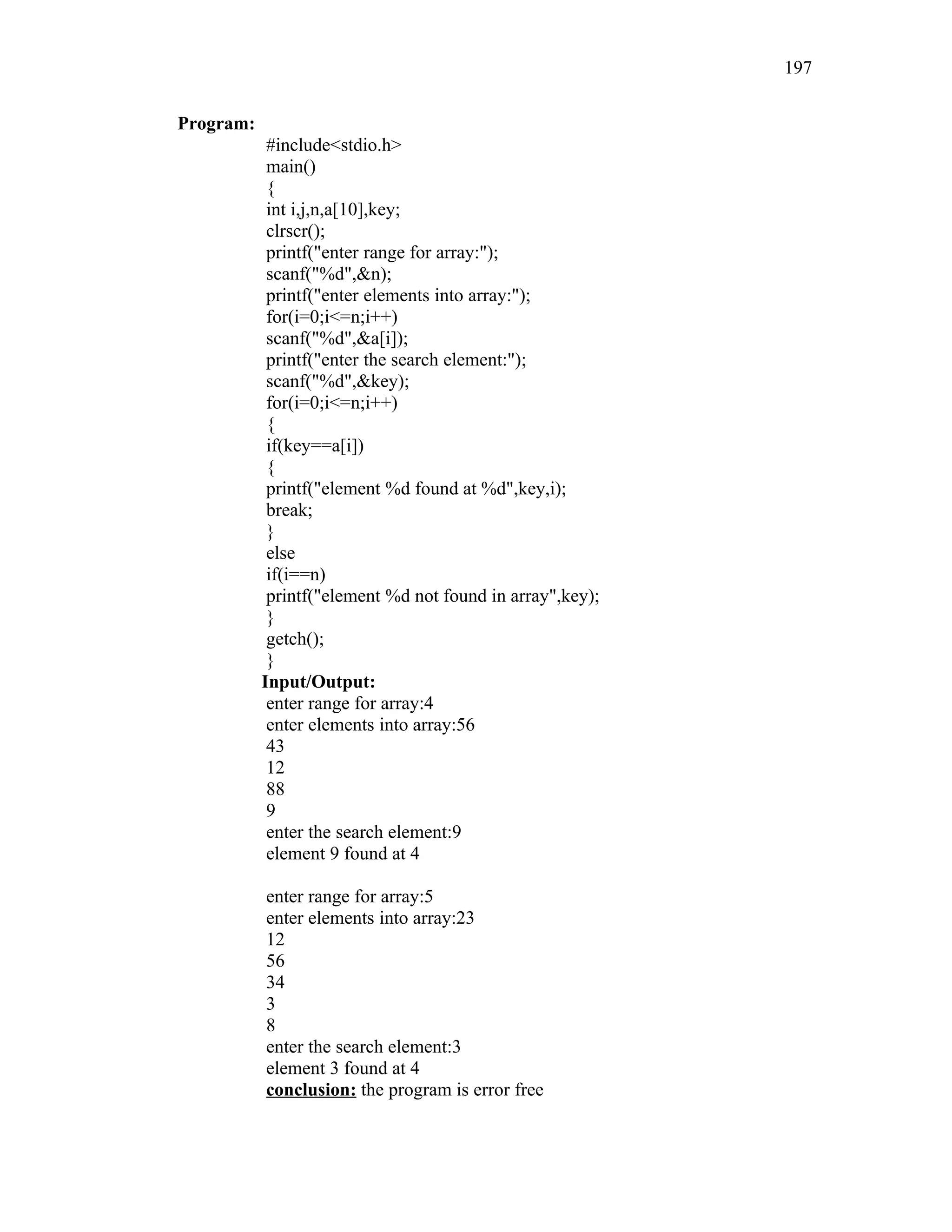 Program:
#include<stdio.h>
main()
{
int i,j,n,a[10],key;
clrscr();
printf("enter range for array:");
scanf("%d",&n);
printf("enter elements into array:");
for(i=0;i<=n;i++)
scanf("%d",&a[i]);
printf("enter the search element:");
scanf("%d",&key);
for(i=0;i<=n;i++)
{
if(key==a[i])
{
printf("element %d found at %d",key,i);
break;
}
else
if(i==n)
printf("element %d not found in array",key);
}
getch();
}
Input/Output:
enter range for array:4
enter elements into array:56
43
12
88
9
enter the search element:9
element 9 found at 4
enter range for array:5
enter elements into array:23
12
56
34
3
8
enter the search element:3
element 3 found at 4
conclusion: the program is error free
197
 