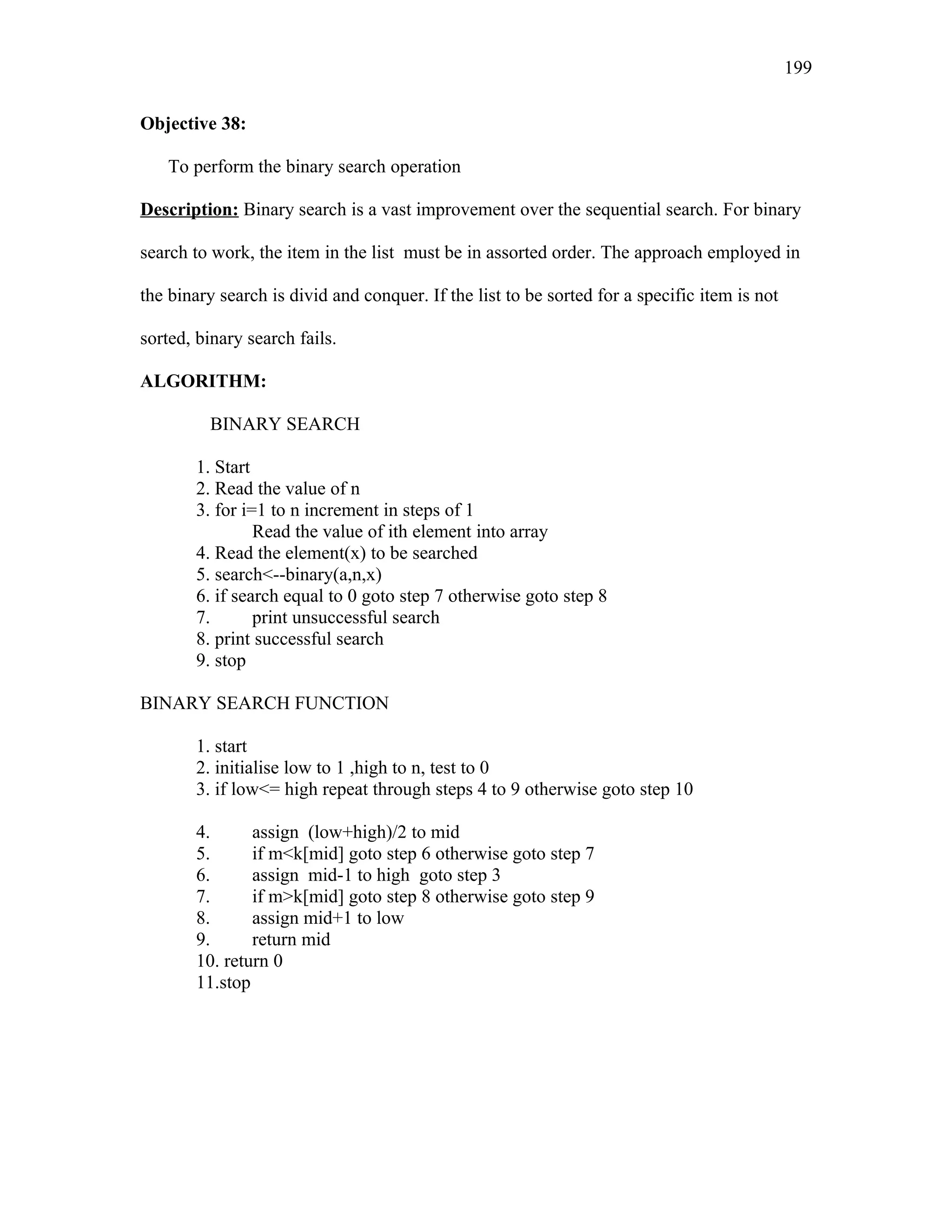 Objective 38:
To perform the binary search operation
Description: Binary search is a vast improvement over the sequential search. For binary
search to work, the item in the list must be in assorted order. The approach employed in
the binary search is divid and conquer. If the list to be sorted for a specific item is not
sorted, binary search fails.
ALGORITHM:
BINARY SEARCH
1. Start
2. Read the value of n
3. for i=1 to n increment in steps of 1
Read the value of ith element into array
4. Read the element(x) to be searched
5. search<--binary(a,n,x)
6. if search equal to 0 goto step 7 otherwise goto step 8
7. print unsuccessful search
8. print successful search
9. stop
BINARY SEARCH FUNCTION
1. start
2. initialise low to 1 ,high to n, test to 0
3. if low<= high repeat through steps 4 to 9 otherwise goto step 10
4. assign (low+high)/2 to mid
5. if m<k[mid] goto step 6 otherwise goto step 7
6. assign mid-1 to high goto step 3
7. if m>k[mid] goto step 8 otherwise goto step 9
8. assign mid+1 to low
9. return mid
10. return 0
11.stop
199
 