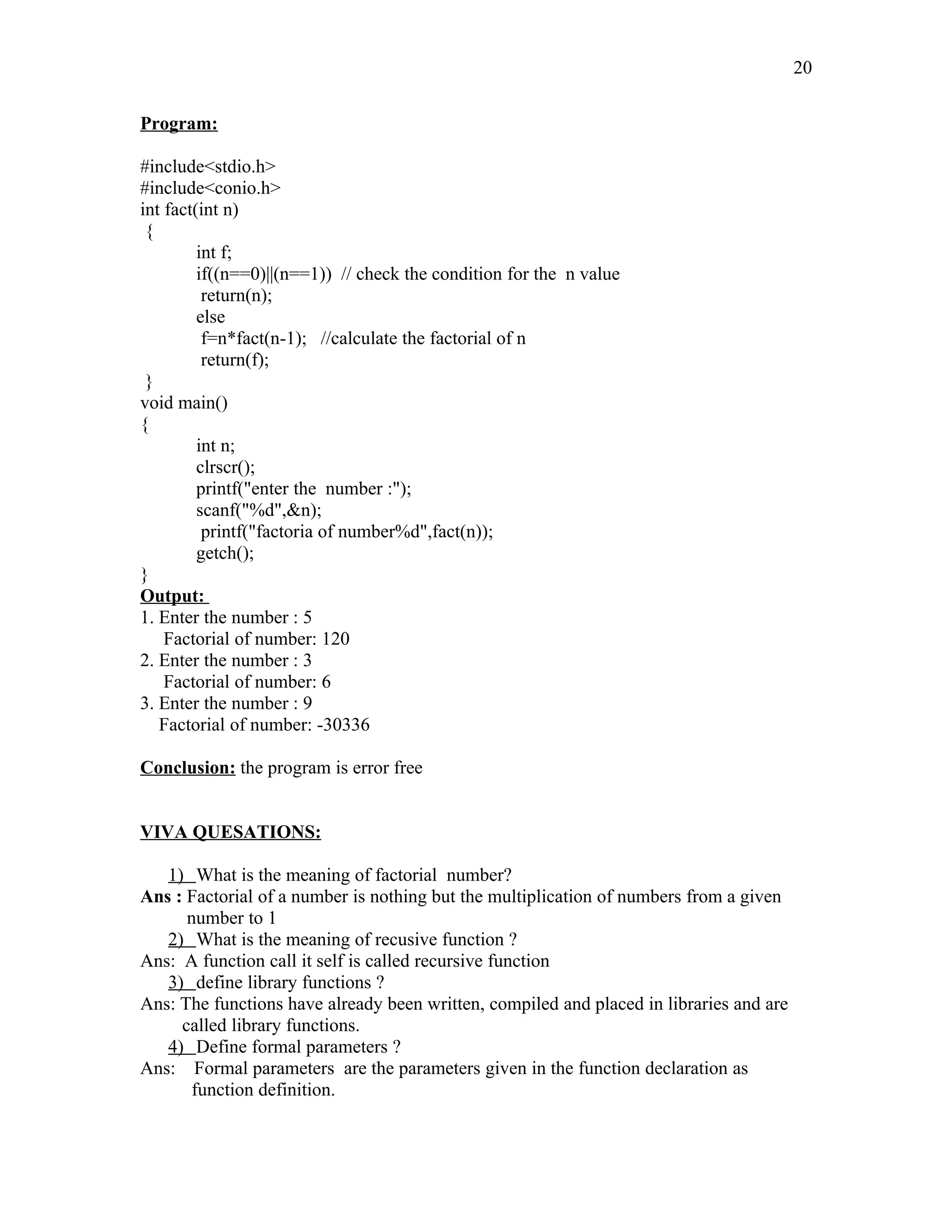 Program:
#include<stdio.h>
#include<conio.h>
int fact(int n)
{
int f;
if((n==0)||(n==1)) // check the condition for the n value
return(n);
else
f=n*fact(n-1); //calculate the factorial of n
return(f);
}
void main()
{
int n;
clrscr();
printf("enter the number :");
scanf("%d",&n);
printf("factoria of number%d",fact(n));
getch();
}
Output:
1. Enter the number : 5
Factorial of number: 120
2. Enter the number : 3
Factorial of number: 6
3. Enter the number : 9
Factorial of number: -30336
Conclusion: the program is error free
VIVA QUESATIONS:
1) What is the meaning of factorial number?
Ans : Factorial of a number is nothing but the multiplication of numbers from a given
number to 1
2) What is the meaning of recusive function ?
Ans: A function call it self is called recursive function
3) define library functions ?
Ans: The functions have already been written, compiled and placed in libraries and are
called library functions.
4) Define formal parameters ?
Ans: Formal parameters are the parameters given in the function declaration as
function definition.
20
 