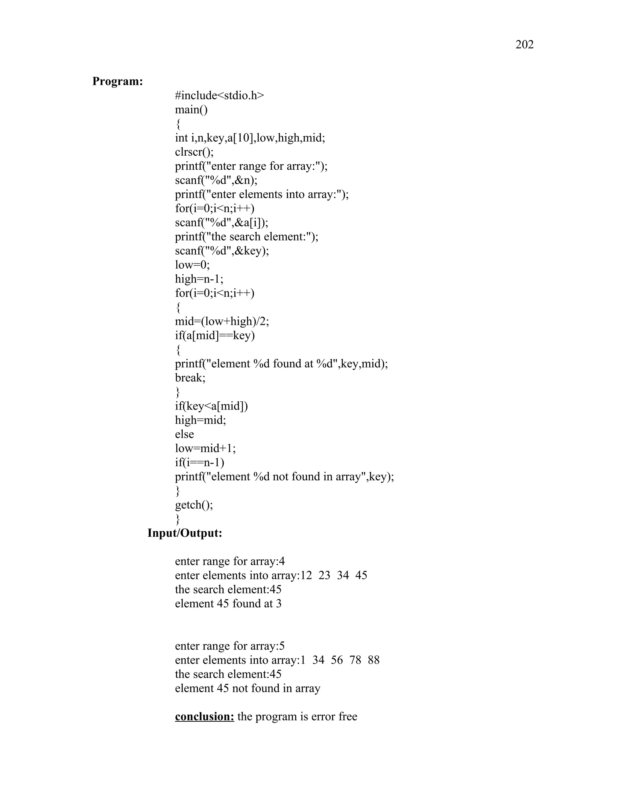 Program:
#include<stdio.h>
main()
{
int i,n,key,a[10],low,high,mid;
clrscr();
printf("enter range for array:");
scanf("%d",&n);
printf("enter elements into array:");
for(i=0;i<n;i++)
scanf("%d",&a[i]);
printf("the search element:");
scanf("%d",&key);
low=0;
high=n-1;
for(i=0;i<n;i++)
{
mid=(low+high)/2;
if(a[mid]==key)
{
printf("element %d found at %d",key,mid);
break;
}
if(key<a[mid])
high=mid;
else
low=mid+1;
if(i==n-1)
printf("element %d not found in array",key);
}
getch();
}
Input/Output:
enter range for array:4
enter elements into array:12 23 34 45
the search element:45
element 45 found at 3
enter range for array:5
enter elements into array:1 34 56 78 88
the search element:45
element 45 not found in array
conclusion: the program is error free
202
 