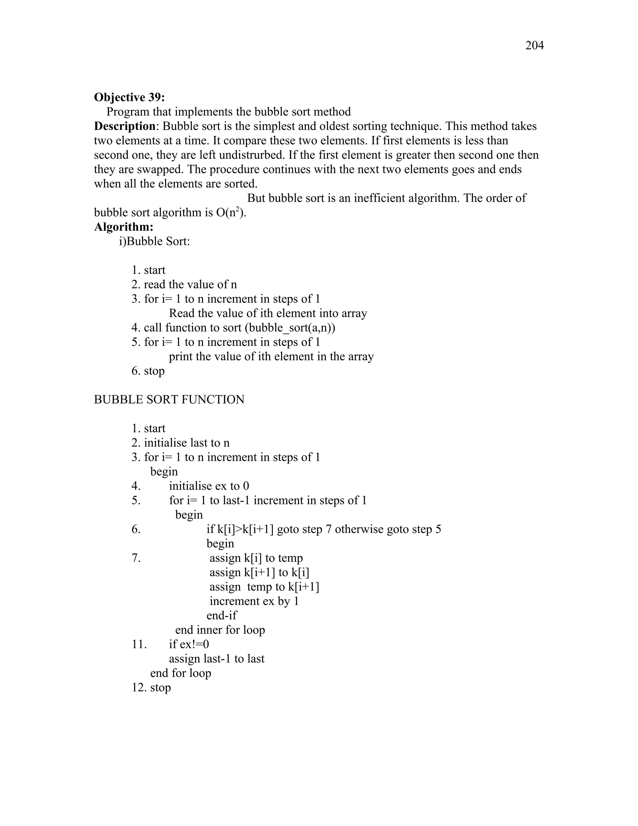 Objective 39:
Program that implements the bubble sort method
Description: Bubble sort is the simplest and oldest sorting technique. This method takes
two elements at a time. It compare these two elements. If first elements is less than
second one, they are left undistrurbed. If the first element is greater then second one then
they are swapped. The procedure continues with the next two elements goes and ends
when all the elements are sorted.
But bubble sort is an inefficient algorithm. The order of
bubble sort algorithm is O(n2
).
Algorithm:
i)Bubble Sort:
1. start
2. read the value of n
3. for i= 1 to n increment in steps of 1
Read the value of ith element into array
4. call function to sort (bubble_sort(a,n))
5. for i= 1 to n increment in steps of 1
print the value of ith element in the array
6. stop
BUBBLE SORT FUNCTION
1. start
2. initialise last to n
3. for i= 1 to n increment in steps of 1
begin
4. initialise ex to 0
5. for i= 1 to last-1 increment in steps of 1
begin
6. if k[i]>k[i+1] goto step 7 otherwise goto step 5
begin
7. assign k[i] to temp
assign k[i+1] to k[i]
assign temp to k[i+1]
increment ex by 1
end-if
end inner for loop
11. if ex!=0
assign last-1 to last
end for loop
12. stop
204
 