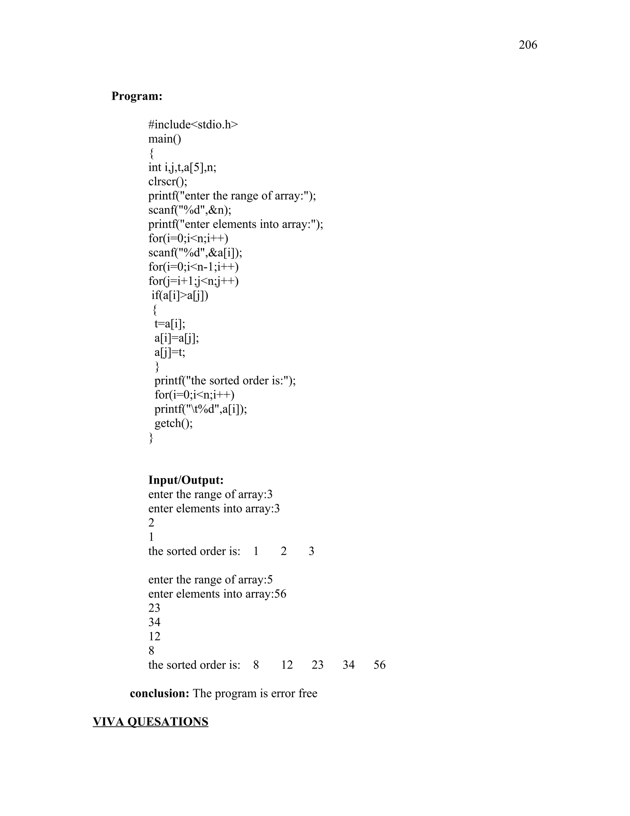 Program:
#include<stdio.h>
main()
{
int i,j,t,a[5],n;
clrscr();
printf("enter the range of array:");
scanf("%d",&n);
printf("enter elements into array:");
for(i=0;i<n;i++)
scanf("%d",&a[i]);
for(i=0;i<n-1;i++)
for(j=i+1;j<n;j++)
if(a[i]>a[j])
{
t=a[i];
a[i]=a[j];
a[j]=t;
}
printf("the sorted order is:");
for(i=0;i<n;i++)
printf("t%d",a[i]);
getch();
}
Input/Output:
enter the range of array:3
enter elements into array:3
2
1
the sorted order is: 1 2 3
enter the range of array:5
enter elements into array:56
23
34
12
8
the sorted order is: 8 12 23 34 56
conclusion: The program is error free
VIVA QUESATIONS
206
 