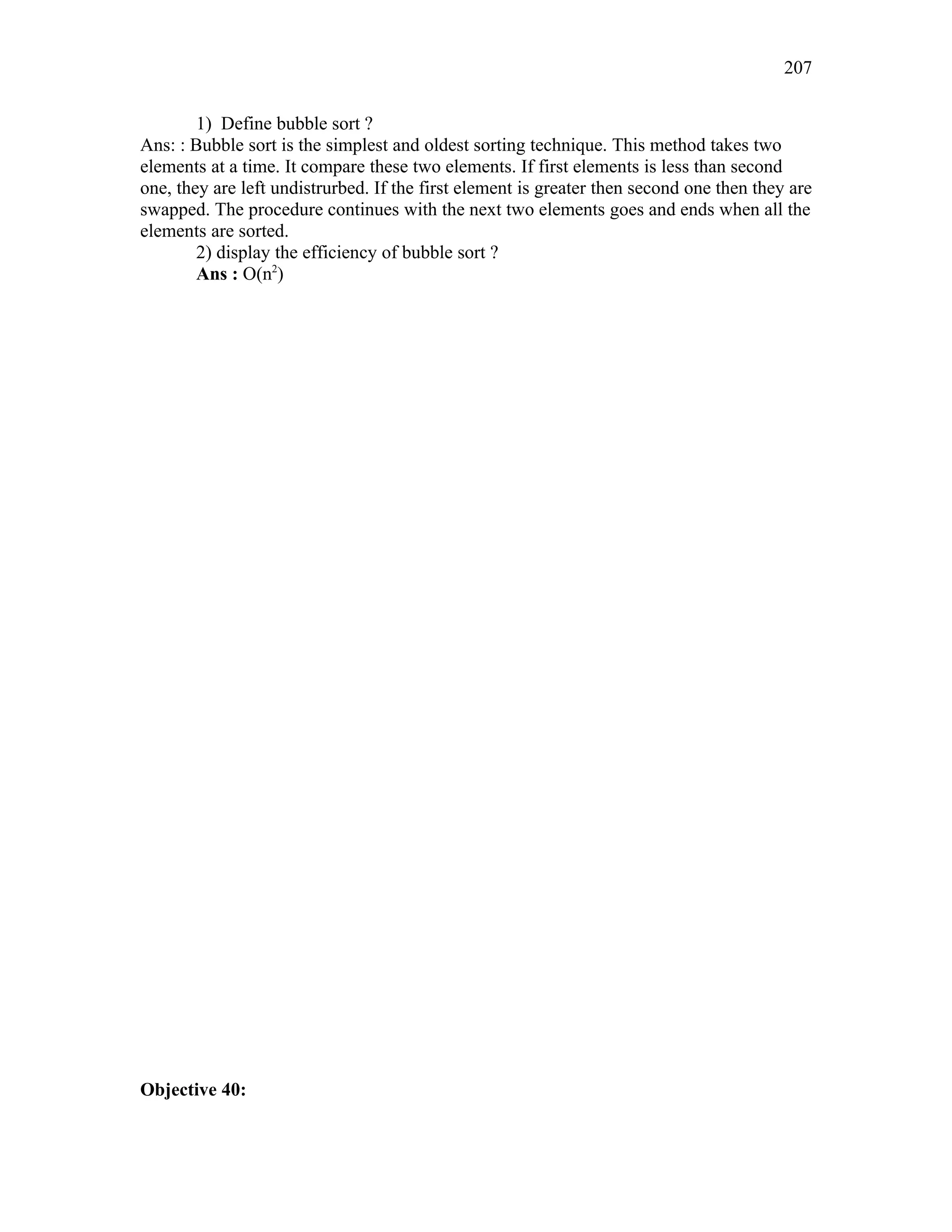 1) Define bubble sort ?
Ans: : Bubble sort is the simplest and oldest sorting technique. This method takes two
elements at a time. It compare these two elements. If first elements is less than second
one, they are left undistrurbed. If the first element is greater then second one then they are
swapped. The procedure continues with the next two elements goes and ends when all the
elements are sorted.
2) display the efficiency of bubble sort ?
Ans : O(n2
)
Objective 40:
207
 