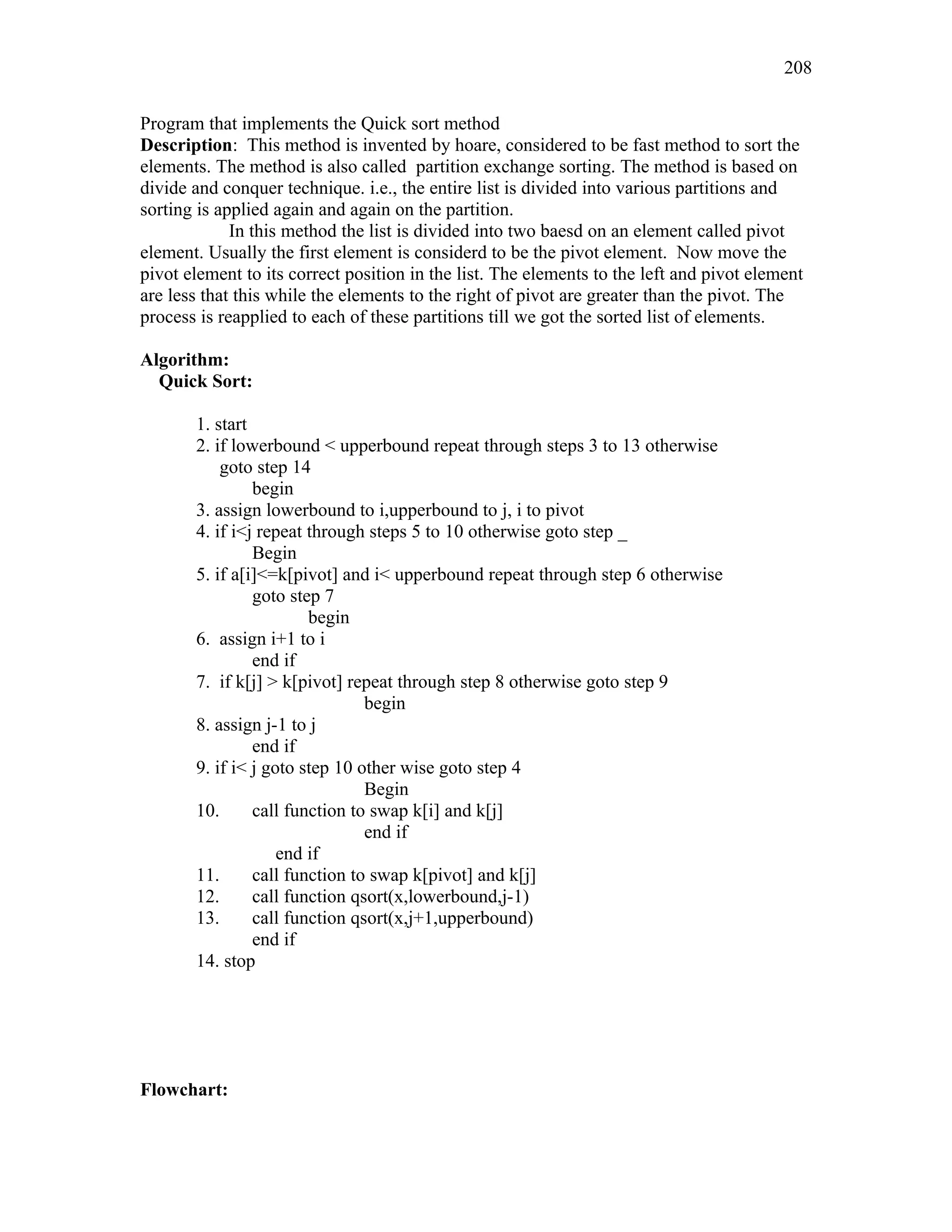 Program that implements the Quick sort method
Description: This method is invented by hoare, considered to be fast method to sort the
elements. The method is also called partition exchange sorting. The method is based on
divide and conquer technique. i.e., the entire list is divided into various partitions and
sorting is applied again and again on the partition.
In this method the list is divided into two baesd on an element called pivot
element. Usually the first element is considerd to be the pivot element. Now move the
pivot element to its correct position in the list. The elements to the left and pivot element
are less that this while the elements to the right of pivot are greater than the pivot. The
process is reapplied to each of these partitions till we got the sorted list of elements.
Algorithm:
Quick Sort:
1. start
2. if lowerbound < upperbound repeat through steps 3 to 13 otherwise
goto step 14
begin
3. assign lowerbound to i,upperbound to j, i to pivot
4. if i<j repeat through steps 5 to 10 otherwise goto step _
Begin
5. if a[i]<=k[pivot] and i< upperbound repeat through step 6 otherwise
goto step 7
begin
6. assign i+1 to i
end if
7. if k[j] > k[pivot] repeat through step 8 otherwise goto step 9
begin
8. assign j-1 to j
end if
9. if i< j goto step 10 other wise goto step 4
Begin
10. call function to swap k[i] and k[j]
end if
end if
11. call function to swap k[pivot] and k[j]
12. call function qsort(x,lowerbound,j-1)
13. call function qsort(x,j+1,upperbound)
end if
14. stop
Flowchart:
208
 