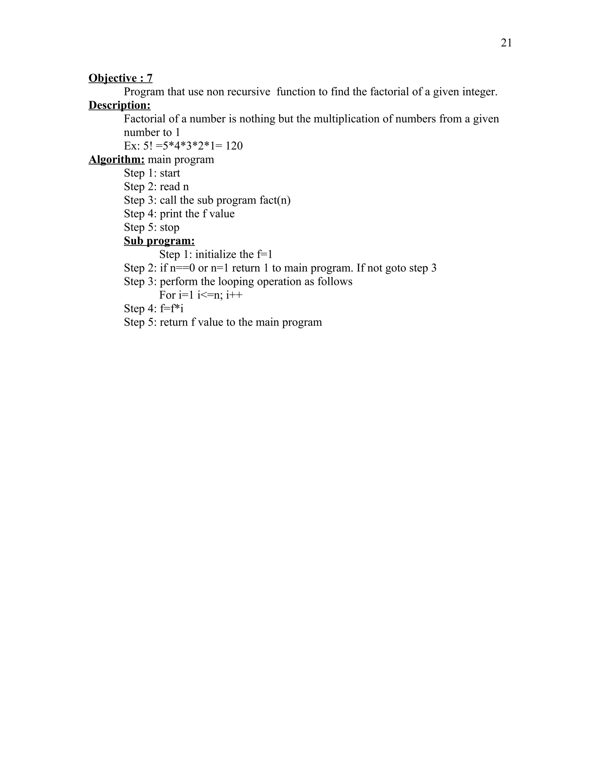 Objective : 7
Program that use non recursive function to find the factorial of a given integer.
Description:
Factorial of a number is nothing but the multiplication of numbers from a given
number to 1
Ex: 5! =5*4*3*2*1= 120
Algorithm: main program
Step 1: start
Step 2: read n
Step 3: call the sub program fact(n)
Step 4: print the f value
Step 5: stop
Sub program:
Step 1: initialize the f=1
Step 2: if n==0 or n=1 return 1 to main program. If not goto step 3
Step 3: perform the looping operation as follows
For i=1 i<=n; i++
Step 4: f=f*i
Step 5: return f value to the main program
21
 