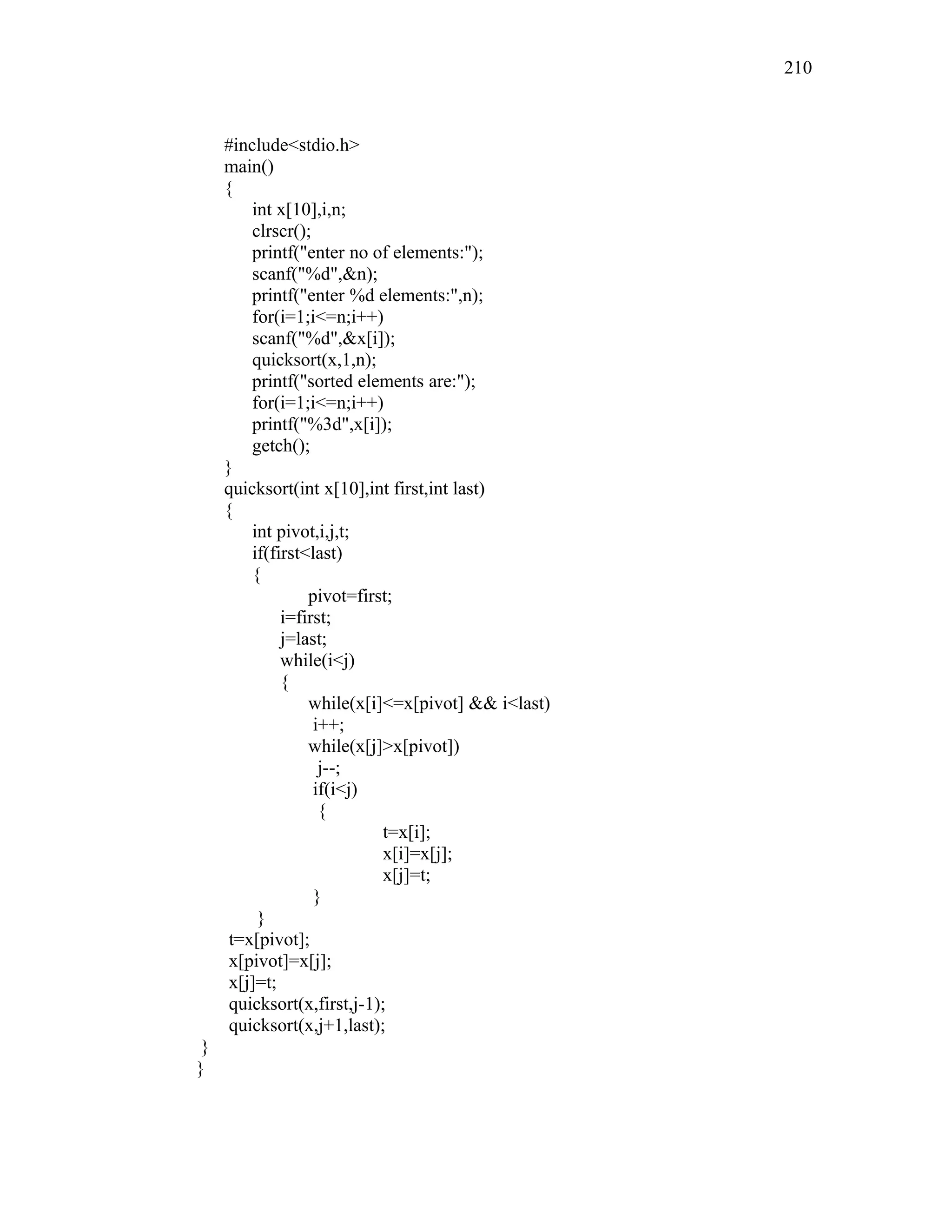 #include<stdio.h>
main()
{
int x[10],i,n;
clrscr();
printf("enter no of elements:");
scanf("%d",&n);
printf("enter %d elements:",n);
for(i=1;i<=n;i++)
scanf("%d",&x[i]);
quicksort(x,1,n);
printf("sorted elements are:");
for(i=1;i<=n;i++)
printf("%3d",x[i]);
getch();
}
quicksort(int x[10],int first,int last)
{
int pivot,i,j,t;
if(first<last)
{
pivot=first;
i=first;
j=last;
while(i<j)
{
while(x[i]<=x[pivot] && i<last)
i++;
while(x[j]>x[pivot])
j--;
if(i<j)
{
t=x[i];
x[i]=x[j];
x[j]=t;
}
}
t=x[pivot];
x[pivot]=x[j];
x[j]=t;
quicksort(x,first,j-1);
quicksort(x,j+1,last);
}
}
210
 