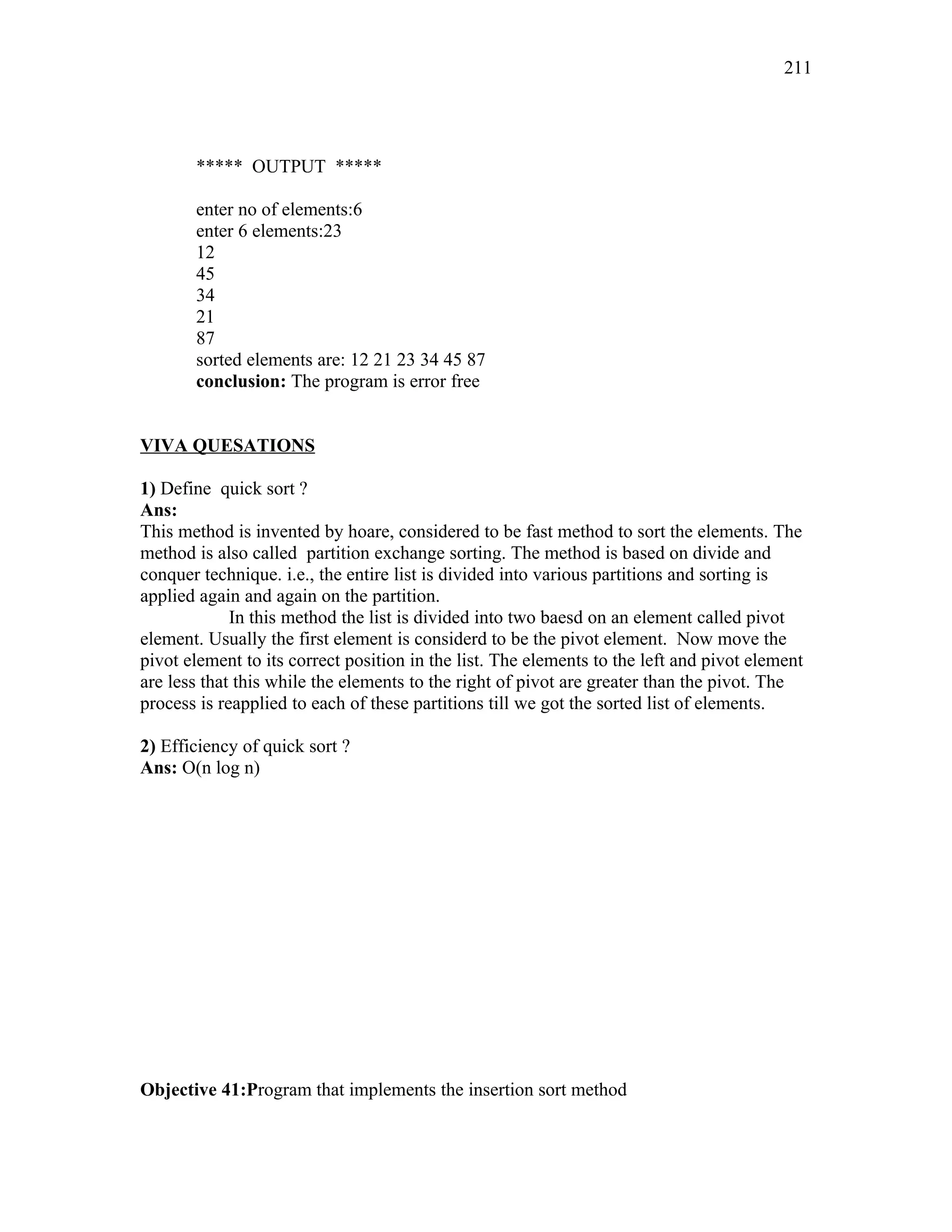 ***** OUTPUT *****
enter no of elements:6
enter 6 elements:23
12
45
34
21
87
sorted elements are: 12 21 23 34 45 87
conclusion: The program is error free
VIVA QUESATIONS
1) Define quick sort ?
Ans:
This method is invented by hoare, considered to be fast method to sort the elements. The
method is also called partition exchange sorting. The method is based on divide and
conquer technique. i.e., the entire list is divided into various partitions and sorting is
applied again and again on the partition.
In this method the list is divided into two baesd on an element called pivot
element. Usually the first element is considerd to be the pivot element. Now move the
pivot element to its correct position in the list. The elements to the left and pivot element
are less that this while the elements to the right of pivot are greater than the pivot. The
process is reapplied to each of these partitions till we got the sorted list of elements.
2) Efficiency of quick sort ?
Ans: O(n log n)
Objective 41:Program that implements the insertion sort method
211
 