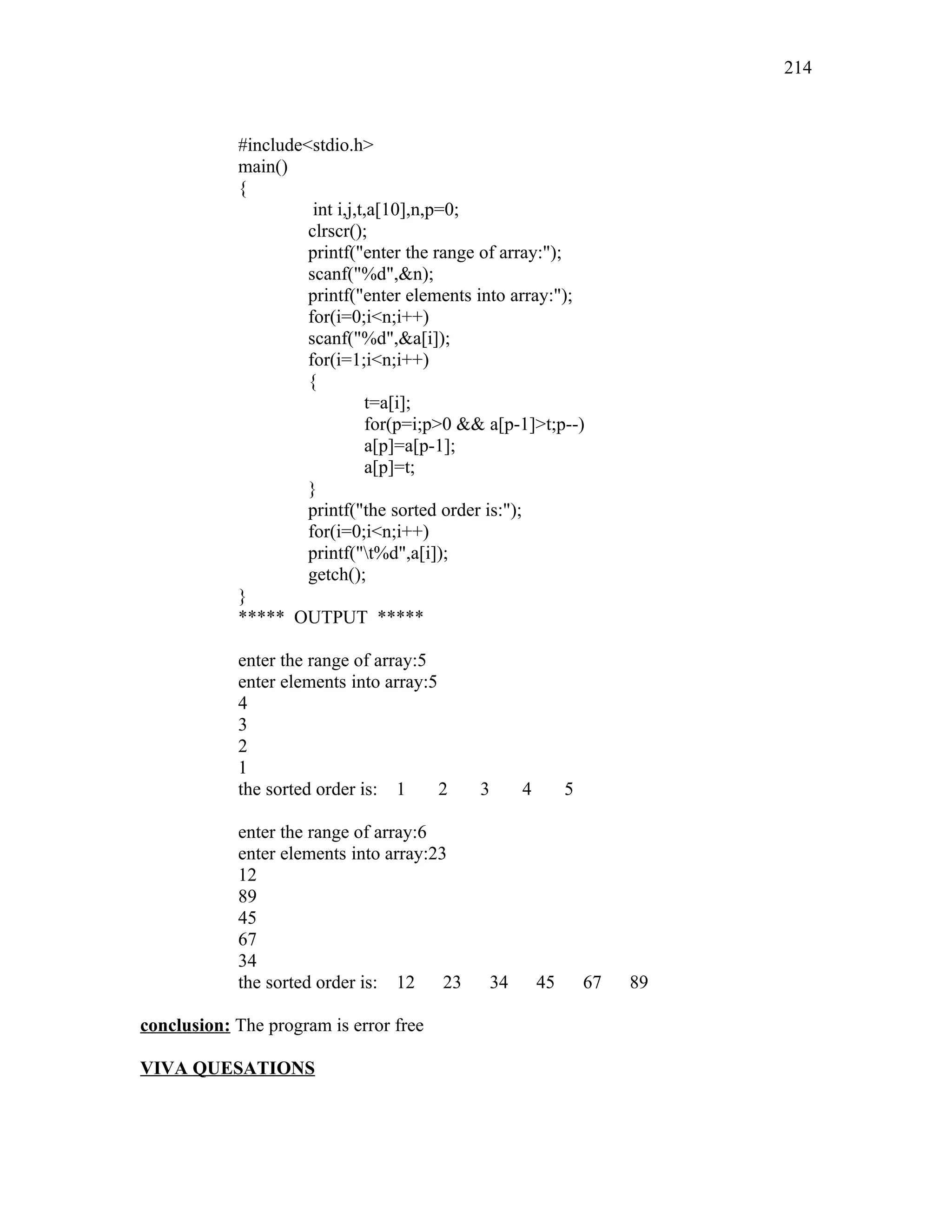 #include<stdio.h>
main()
{
int i,j,t,a[10],n,p=0;
clrscr();
printf("enter the range of array:");
scanf("%d",&n);
printf("enter elements into array:");
for(i=0;i<n;i++)
scanf("%d",&a[i]);
for(i=1;i<n;i++)
{
t=a[i];
for(p=i;p>0 && a[p-1]>t;p--)
a[p]=a[p-1];
a[p]=t;
}
printf("the sorted order is:");
for(i=0;i<n;i++)
printf("t%d",a[i]);
getch();
}
***** OUTPUT *****
enter the range of array:5
enter elements into array:5
4
3
2
1
the sorted order is: 1 2 3 4 5
enter the range of array:6
enter elements into array:23
12
89
45
67
34
the sorted order is: 12 23 34 45 67 89
conclusion: The program is error free
VIVA QUESATIONS
214
 