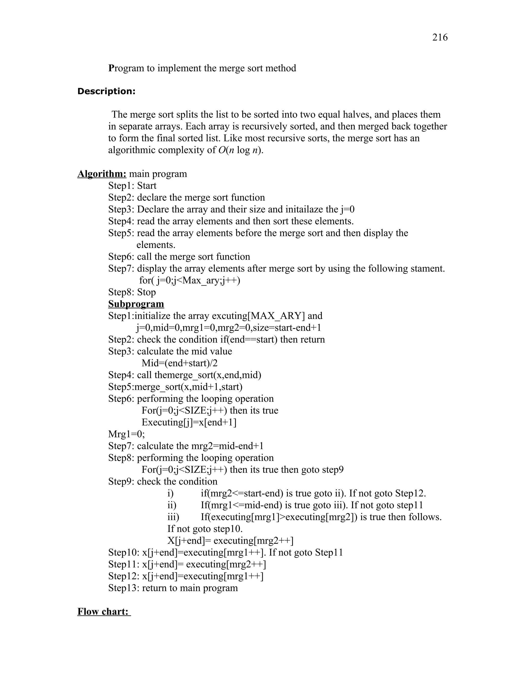 Program to implement the merge sort method
Description:
The merge sort splits the list to be sorted into two equal halves, and places them
in separate arrays. Each array is recursively sorted, and then merged back together
to form the final sorted list. Like most recursive sorts, the merge sort has an
algorithmic complexity of O(n log n).
Algorithm: main program
Step1: Start
Step2: declare the merge sort function
Step3: Declare the array and their size and initailaze the j=0
Step4: read the array elements and then sort these elements.
Step5: read the array elements before the merge sort and then display the
elements.
Step6: call the merge sort function
Step7: display the array elements after merge sort by using the following stament.
for( j=0;j<Max_ary;j++)
Step8: Stop
Subprogram
Step1:initialize the array excuting[MAX_ARY] and
j=0,mid=0,mrg1=0,mrg2=0,size=start-end+1
Step2: check the condition if(end==start) then return
Step3: calculate the mid value
Mid=(end+start)/2
Step4: call themerge_sort(x,end,mid)
Step5:merge_sort(x,mid+1,start)
Step6: performing the looping operation
For(j=0;j<SIZE;j++) then its true
Executing[j]=x[end+1]
Mrg1=0;
Step7: calculate the mrg2=mid-end+1
Step8: performing the looping operation
For(j=0;j<SIZE;j++) then its true then goto step9
Step9: check the condition
i) if(mrg2<=start-end) is true goto ii). If not goto Step12.
ii) If(mrg1<=mid-end) is true goto iii). If not goto step11
iii) If(executing[mrg1]>executing[mrg2]) is true then follows.
If not goto step10.
X[j+end]= executing[mrg2++]
Step10: x[j+end]=executing[mrg1++]. If not goto Step11
Step11: x[j+end]= executing[mrg2++]
Step12: x[j+end]=executing[mrg1++]
Step13: return to main program
Flow chart:
216
 