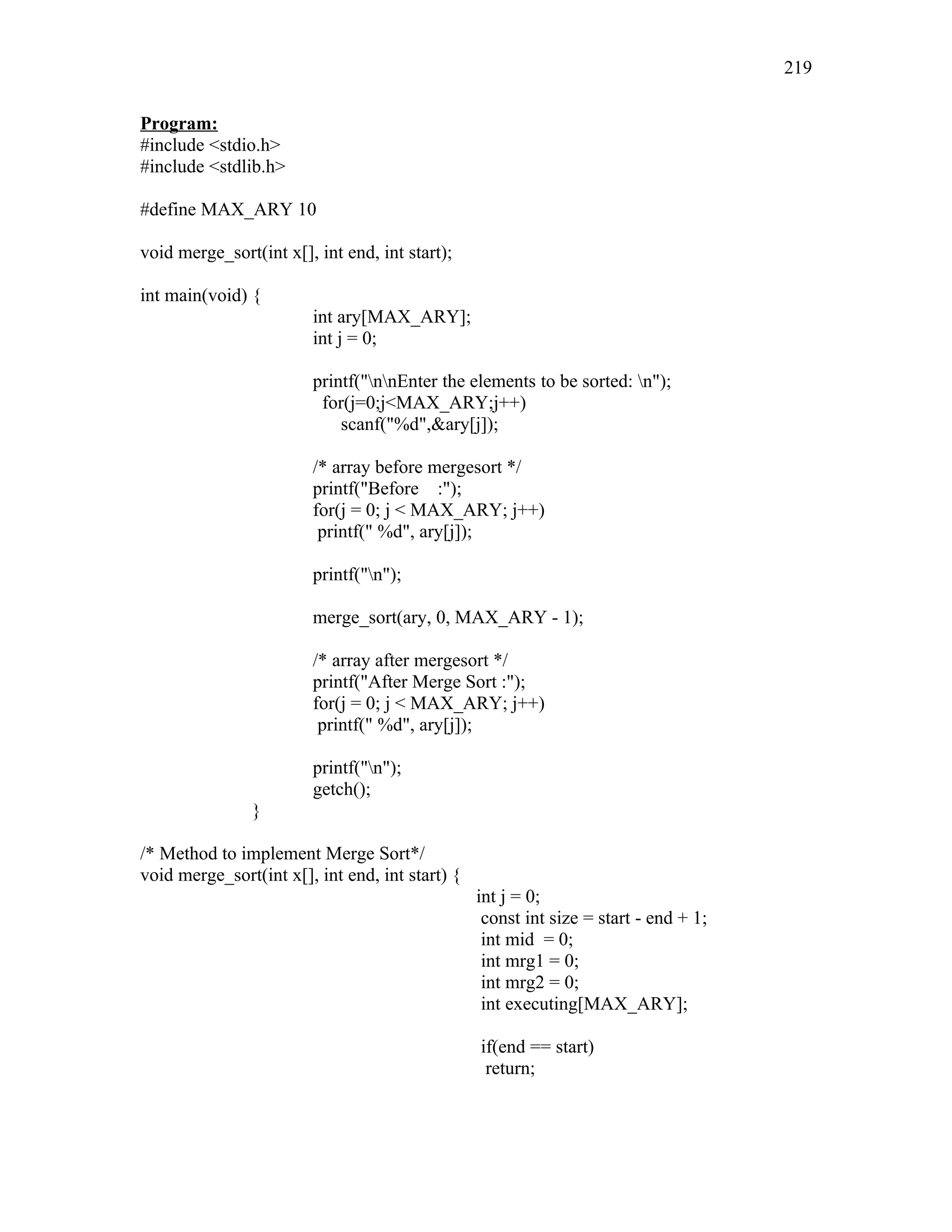 Program:
#include <stdio.h>
#include <stdlib.h>
#define MAX_ARY 10
void merge_sort(int x[], int end, int start);
int main(void) {
int ary[MAX_ARY];
int j = 0;
printf("nnEnter the elements to be sorted: n");
for(j=0;j<MAX_ARY;j++)
scanf("%d",&ary[j]);
/* array before mergesort */
printf("Before :");
for(j = 0; j < MAX_ARY; j++)
printf(" %d", ary[j]);
printf("n");
merge_sort(ary, 0, MAX_ARY - 1);
/* array after mergesort */
printf("After Merge Sort :");
for(j = 0; j < MAX_ARY; j++)
printf(" %d", ary[j]);
printf("n");
getch();
}
/* Method to implement Merge Sort*/
void merge_sort(int x[], int end, int start) {
int j = 0;
const int size = start - end + 1;
int mid = 0;
int mrg1 = 0;
int mrg2 = 0;
int executing[MAX_ARY];
if(end == start)
return;
219
 