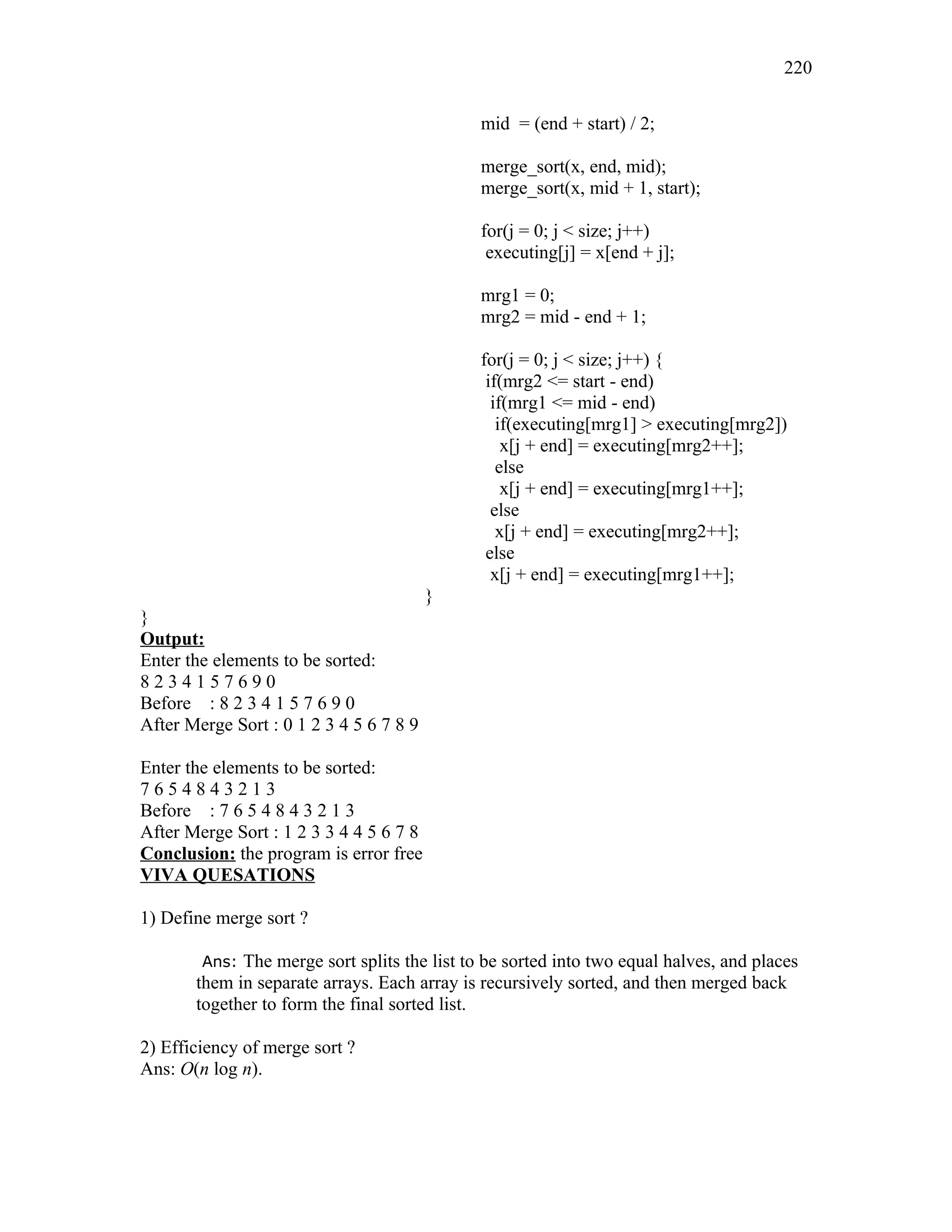 mid = (end + start) / 2;
merge_sort(x, end, mid);
merge_sort(x, mid + 1, start);
for(j = 0; j < size; j++)
executing[j] = x[end + j];
mrg1 = 0;
mrg2 = mid - end + 1;
for(j = 0; j < size; j++) {
if(mrg2 <= start - end)
if(mrg1 <= mid - end)
if(executing[mrg1] > executing[mrg2])
x[j + end] = executing[mrg2++];
else
x[j + end] = executing[mrg1++];
else
x[j + end] = executing[mrg2++];
else
x[j + end] = executing[mrg1++];
}
}
Output:
Enter the elements to be sorted:
8 2 3 4 1 5 7 6 9 0
Before : 8 2 3 4 1 5 7 6 9 0
After Merge Sort : 0 1 2 3 4 5 6 7 8 9
Enter the elements to be sorted:
7 6 5 4 8 4 3 2 1 3
Before : 7 6 5 4 8 4 3 2 1 3
After Merge Sort : 1 2 3 3 4 4 5 6 7 8
Conclusion: the program is error free
VIVA QUESATIONS
1) Define merge sort ?
Ans: The merge sort splits the list to be sorted into two equal halves, and places
them in separate arrays. Each array is recursively sorted, and then merged back
together to form the final sorted list.
2) Efficiency of merge sort ?
Ans: O(n log n).
220
 